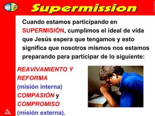 Cuando estamos participando en  SUPERMISIÓN , cumplimos el ideal de vida que Jesús espera que tengamos y esto significa que nosotros mismos nos estamos preparando para participar de lo siguiente:  REAVIVAMIENTO Y  REFORMA   (misión interna)   COMPASIÓN  y  COMPROMISO  (misión externa). 