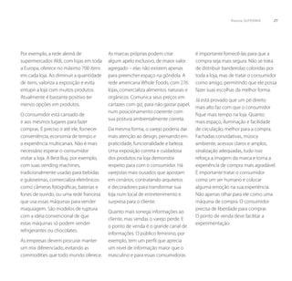 Revista SUPERMIX     27




Por exemplo, a rede alemã de               As marcas próprias podem criar             é importante fornecê-las para que a
supermercados Aldi, com lojas em toda      algum apelo exclusivo, de maior valor      compra seja mais segura. Não se trata
a Europa, oferece no máximo 700 itens      agregado – elas não existem apenas         de distribuir bandeirolas coloridas por
em cada loja. Ao diminuir a quantidade     para preencher espaço na gôndola. A        toda a loja, mas de tratar o consumidor
de itens, valoriza a exposição e evita     rede americana Whole Foods, com 276        como amigo, permitindo que ele possa
entupir a loja com muitos produtos.        lojas, comercializa alimentos naturais e   fazer suas escolhas da melhor forma.
Atualmente é bastante positivo ter         orgânicos. Comunica seus preços em
                                                                                      Já está provado que um pé direito
menos opções em produtos.                  cartazes com giz, para não gastar papel,
                                                                                      mais alto faz com que o consumidor
                                           num posicionamento coerente com
O consumidor está cansado de                                                          fique mais tempo na loja. Quanto
                                           sua postura ambientalmente correta.
ir aos mesmos lugares para fazer                                                      mais espaço, iluminação e facilidade
compras. É preciso ir até ele, fornecer    Da mesma forma, o varejo poderia dar       de circulação, melhor para a compra.
conveniência, economia de tempo e          mais atenção ao design, pensando em        Fachadas convidativas, música
a experiência multicanais. Não é mais      praticidade, funcionalidade e beleza.      ambiente, acessos claros e amplos,
necessário esperar o consumidor            Uma exposição correta e cuidadosa          sinalização adequadas, tudo isso
visitar a loja. A Best Buy, por exemplo,   dos produtos na loja demonstra             reforça a imagem da marca e torna a
com suas vending machines,                 respeito para com o consumidor. Há         experiência de compra mais agradável.
tradicionalmente usadas para bebidas       varejistas mais ousados que apostam        É importante tratar o consumidor
e guloseimas, comercializa eletrônicos     em cenários, contratando arquitetos        como um ser humano e colocar
como câmeras fotográficas, baterias e      e decoradores para transformar sua         alguma emoção na sua experiência.
fones de ouvido, ou uma rede francesa      loja num local de entretenimento e         Não apenas olhar para ele como uma
que usa essas máquinas para vender         surpresa para o cliente.                   máquina de compra. O consumidor
maquiagem. São modelos de ruptura                                                     precisa de liberdade para comprar.
                                           Quanto mais sonega informações ao
com a idéia convencional de que                                                       O ponto de venda deve facilitar a
                                           cliente, mas vendas o varejo perde. E
estas máquinas só podem vender                                                        experimentação.
                                           o ponto de venda é o grande canal de
refrigerantes ou chocolates.
                                           informações. O público feminino, por
As empresas devem procurar manter          exemplo, tem um perfil que aprecia
um mix diferenciado, evitando as           um nível de informação maior que o
commodities que todo mundo oferece.        masculino e para essas consumidoras
 