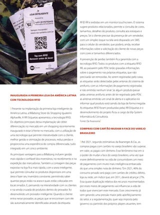 10	 Revista SUPERMIX
Inaugurada a primeira loja da América Latina
com tecnologia RFID
( Presente na implantação da primeira loja inteligente da
América Latina, a Billabong Store do Shopping Iguatemi
Alphaville, A RR Etiquetas apresentou a tecnologia RFID.
Os objetivos principais dessa implantação são obter
diferenciação no mercado em um shopping recentemente
inaugurado e estar à frente no mercado, com a utilização de
uma tecnologia que permite interatividade com o cliente,
melhor gestão e otimização de processos, reduz perdas e
proporciona uma experiência de compra diferenciada, tudo
integrado em um único ambiente.
As principais vantagens para a Billabong incluem gestão
mais rápida e confiável dos inventários, no recebimento e na
expedição das mercadorias. Também a contagem das peças
expostas na loja fica mais rápida, com a arara inteligente,
que permite consultar os produtos disponíveis em uma
área e fazer seu inventário constante, permitindo saber
quantas peças estão na arara e quais estão colocadas em
locais errados. E, pensando na interatividade com os clientes
e na venda cruzada de produtos dentro do provador, foi
desenvolvido um provador inteligente. Quando o cliente
entra nesse provador, as peças que se encontram com ele
são automaticamente identificadas através da etiqueta
RFID RR e exibidas em um monitor touchscreen. O sistema
sugere produtos relacionados, permite a consulta de cores,
tamanhos, detalhes do produto, consulta aos estoques e
preços. Se o cliente precisar da presença de um vendedor,
com um simples toque na tela será disparado um SMS
para o celular do vendedor, que poderá, ainda, receber
informações sobre a solicitação do cliente de novas peças
com cores e tamanhos diferenciados.
A prevenção de perdas também fica garantida com a
tecnologia RFID. Todos os produtos com a etiqueta RFID
RR, ao passarem pelo PDV, terão gravadas informações
sobre o pagamento nas próprias etiquetas, que não
precisarão ser removidas. Ao serem registradas pelo caixa,
as etiquetas serão detectadas pelas antenas do sistema de
antifurto, com as informações de pagamento registradas
e não emitirão nenhum sinal. Se algum produto passar
pelas antenas antifurto antes de ter registrado pelo PDV,
as antenas emitirão um sinal de alerta e o aplicativo irá
informar qual produto está saindo da loja de forma irregular.
As etiquetas RFID foram produzidas pelas RR Etiquetas e o
desenvolvimento do projeto ficou a cargo da Vip-System
Informática & Consultoria.
Fonte: Da Assessoria)
Compras com cartão mudam a face do varejo
brasileiro
( Até 2021, segundo estimativas da Boanerges & Cia., as
compras pagas com cartões no varejo brasileiro vão superar,
em valor, as pagas com dinheiro. Esse fenômeno traz em si
o poder de mudar a face do varejo brasileiro, uma vez que
insere definitivamente na vida de consumidores um meio
de pagamento com muito mais inteligência embarcada
do que uma simples nota de dinheiro.“Em 2021, 46% do
consumo privado será pago com cartões de crédito, débito,
loja ou rede, um índice que, em 2011, deverá alcançar 27%.
Essa quase duplicação relativa dos recursos movimentados
por esses meios de pagamento vai influenciar a vida de
todos que vivenciam este mercado. Esse crescimento já
vem gerando uma pressão maior pelo aperfeiçoamento
do setor, e a regulamentação, quer seja imposta pelo
governo ou partindo dos próprios players atuantes, tem
 