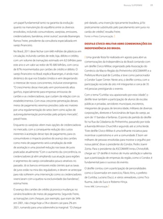 Revista SUPERMIX 11
um papel fundamental tanto na garantia da evolução
quanto na manutenção do equilíbrio entre os diversos
envolvidos, incluindo consumidores, varejistas, emissores,
credenciadores, bandeiras, entre outros”, assinala Boanerges
Ramos Freire, presidente da consultoria especializada em
varejo financeiro.
No Brasil, 2011 deve fechar com 648 milhões de plásticos em
circulação, incluindo cartões de rede, loja, débito e crédito,
com um volume de transações estimado em 8,5 bilhões para
este ano e um valor ao redor de R$ 680 bilhões, com cerca
de 87% movimentados por cartões de crédito e débito. O
varejo financeiro no Brasil, explica Boanerges, é ainda mais
dinâmico do que nos Estados Unidos e vem despertando
o interesse de novos concorrentes, inclusive estrangeiros:
“O crescimento desse mercado vem promovendo altos
ganhos, especialmente para empresas emissoras de
cartões e as credenciadoras, que cuidam da relação com os
estabelecimentos. Com essa crescente penetração desses
meios de pagamento veremos pressões cada vez maiores
por uma regulamentação do setor, bem como ações de
autorregulamentação promovidas pelo próprio mercado”,
prevê Freire.
Enquanto os varejistas vêem mais opções de credenciadoras
no mercado, com a consequente redução dos custos
inerentes à aceitação desse tipo de pagamento, para os
consumidores o impacto positivo do avanço dos cartões
como meio de pagamento será a ampliação da rede
de aceitação e uma possível redução nas taxas de juros
praticadas atualmente:“Com o aumento da concorrência, os
credenciadores já vêm ampliando sua atuação para regiões
e segmentos do varejo considerados pouco atrativos no
passado. Já os bancos emissores estão cientes que as taxas
de juros estão na mira dos reguladores, e devem se antecipar
para não sofrerem uma intervenção como os credenciadores
vivenciaram com a quebra na exclusividade das bandeiras”,
estima Freire.
O avanço dos cartões de crédito já provoca mudanças no
cenário brasileiro de meios de pagamento. Segundo Freire,
as transações com cheques, por exemplo, que eram de 34%
em 2001, não chega hoje a 5% e devem cair para 2% em
2021, rumando para uma sobrevivência marginal. “O cheque
Desfile Cívico-Militar abre comemorações da
Independência do Brasil
( Uma grande festa foi realizada em agosto para abrir as
comemorações da Independência do Brasil contando com
um desfile Cívico-Militar, organizado pela Associação do
Comércio da Macro-Região do Pinheirinho (ASCOMARP) e a
Prefeitura Municipal de Curitiba, e teve como patrocinador
o Condor Super Center. Neste ano, o desfile contou com a
participação recorde de oito mil integrantes e cerca de 35
mil pessoas prestigiando o evento.
Com o tema“Curitiba: sou apaixonado por esta cidade”, o
desfile teve também a participação de alunos de escolas
públicas e privadas, servidores municipais, escoteiros,
integrantes de grupos de terceira idade, militares de diversas
corporações, diretores e funcionários de lojas do varejo, ao
som de 17 bandas e fanfarras. O ponto de partida do desfile
foi na Rua da Cidadania do Pinheirinho, passando por toda
a Avenida Winston Churchill e seguindo até a Linha Verde.
“Este desfile Cívico-Militar é uma brilhante iniciativa para
incentivar o patriotismo e unir a comunidade. É bom ver
milhares de pessoas envolvidas para mostrar o orgulho por
nossa pátria”, disse o presidente do Condor, Pedro Joanir
Zonta. Para o presidente da ASCOMARP, Irineu Christofolli,
chegar ao 12º desfile é motivo de muita satisfação e salienta
que a participação de empresas da região, como o Condor, é
fundamental para o sucesso do evento.
O desfile contou com a participação de personalidades
como o Governador em exercício, Flávio Arns, o prefeito
de Curitiba, Luciano Ducci, e vários vereadores, como Tico
Kuzma, João do Suco e Roberto Hinça.
Fonte: WBC Comunicação )
pré-datado, uma invenção tipicamente brasileira, já foi
praticamente substituído pelo parcelamento sem juros no
cartão de crédito”, ressalta Freire.
Fonte: e-Press Comunicação. )
 