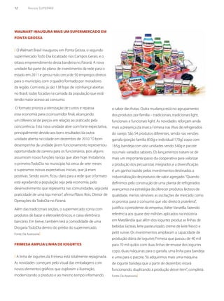 12	 Revista SUPERMIX
Walmart inaugura mais um supermercado em
Ponta Grossa
( O Walmart Brasil inaugurou em Ponta Grossa, o segundo
supermercado Todo Dia localizado nos Campos Gerais, e o
oitavo empreendimento desta bandeira no Paraná. A nova
unidade faz parte do plano de investimento da rede para o
estado em 2011 e gerou mais cerca de 50 empregos diretos
para o município, com o quadro formado por moradores
da região. Com esta, já são 138‘lojas de vizinhança’abertas
no Brasil, todas focadas na camada da população que está
tendo maior acesso ao consumo.
O formato prioriza a otimização de custos e repassa
essa economia para o consumidor final, alcançando
um diferencial de preços em relação ao praticado pela
concorrência. Esta nova unidade abre com forte expectativa,
principalmente devido aos bons resultados da outra
unidade aberta na cidade em dezembro de 2010.“O bom
desempenho da unidade já em funcionamento representou
oportunidade de carreira para os funcionários, pois alguns
assumiram novas funções na loja que abre hoje. Instalamos
o primeiro TodoDia no município há cerca de sete meses
e superamos nossas expectativas iniciais, que já eram
positivas. Sendo assim, ficou claro para a rede que o formato
está agradando a população seja pela economia, pelo
desenvolvimento que representa nas comunidades, seja pela
praticidade de uma loja menor”, afirma Flávio Rois, Diretor de
Operações do TodoDia no Paraná.
Além das tradicionais seções, o supermercado conta com
produtos de bazar e eletroeletrônicos, e caixa eletrônico
bancário. Em breve, também terá a comodidade de uma
Drogaria TodoDia dentro do prédio do supermercado.
Fonte: Da Assessoria)
Frimesa amplia linha de iogurtes
( A linha de iogurtes da Frimesa está totalmente repaginada.
As novidades começam pelo visual das embalagens com
novos elementos gráficos que exploram a ilustração,
modernizando o produto e ao mesmo tempo informando
o sabor das frutas. Outra mudança está no agrupamento
dos produtos por família – tradicionais, tradicionais light,
funcionais e funcionais light. As novidades reforçam ainda
mais a presença da marca Frimesa nas ilhas de refrigerados
do varejo. São 54 produtos diferentes, sendo nas versões
garrafa (porção família 850g e individual 170g) copo com
165g, bandeja com oito unidades sendo 540g e pacote
nos mais variados sabores. Os lançamentos tratam-se de
mais um importante passo da cooperativa para valorizar
a produção dos pecuaristas integrados e a diversificação
é um ganho trazido pelos investimentos destinados a
industrialização de produtos de valor agregado.“Quando
definimos pela construção de uma planta de refrigerados
avançamos na estratégia de oferecer produtos lácteos de
qualidade, menos sensíveis as oscilações de mercado como
os prontos para o consumo que vão direto à prateleira”,
justifica o presidente da empresa, Valter Vanzella, fazendo
referência aos quase dez milhões aplicados na indústria
em Matelândia que além dos iogurtes produz as linhas de
bebidas lácteas, leite pasteurizado, creme de leite fresco e
petit suisse. Os investimentos ampliaram a capacidade de
produção diária de iogurtes Frimesa que passou de 40 mil
para 70 mil quilos com duas linhas de envase dos iogurtes
copo, duas máquinas para o garrafa, uma linha para bandeja
e uma para o pacote.“Já adquirimos mais uma máquina
de iogurte bandeja que a partir de dezembro estará
funcionando, duplicando a produção desse item”, completa.
Fonte: Da Assessoria)
 