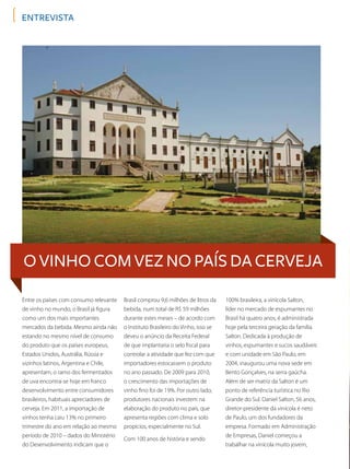entrevista
O vinho com vez no país da cerveja
Entre os países com consumo relevante
de vinho no mundo, o Brasil já figura
como um dos mais importantes
mercados da bebida. Mesmo ainda não
estando no mesmo nível de consumo
do produto que os países europeus,
Estados Unidos, Austrália, Rússia e
vizinhos latinos, Argentina e Chile,
apresentam, o ramo dos fermentados
de uva encontra-se hoje em franco
desenvolvimento entre consumidores
brasileiros, habituais apreciadores de
cerveja. Em 2011, a importação de
vinhos tenha caiu 13% no primeiro
trimestre do ano em relação ao mesmo
período de 2010 – dados do Ministério
do Desenvolvimento indicam que o
Brasil comprou 9,6 milhões de litros da
bebida, num total de R$ 59 milhões
durante estes meses – de acordo com
o Instituto Brasileiro do Vinho, isso se
deveu o anúncio da Receita Federal
de que implantaria o selo fiscal para
controlar a atividade que fez com que
importadores estocassem o produto
no ano passado. De 2009 para 2010,
o crescimento das importações de
vinho fino foi de 19%. Por outro lado,
produtores nacionais investem na
elaboração do produto no país, que
apresenta regiões com clima e solo
propícios, especialmente no Sul.
Com 100 anos de história e sendo
100% brasileira, a vinícola Salton,
líder no mercado de espumantes no
Brasil há quatro anos, é administrada
hoje pela terceira geração da família
Salton. Dedicada à produção de
vinhos, espumantes e sucos saudáveis
e com unidade em São Paulo, em
2004, inaugurou uma nova sede em
Bento Gonçalves, na serra gaúcha.
Além de ser matriz da Salton é um
ponto de referência turística no Rio
Grande do Sul. Daniel Salton, 56 anos,
diretor-presidente da vinícola é neto
de Paulo, um dos fundadores da
empresa. Formado em Administração
de Empresas, Daniel começou a
trabalhar na vinícola muito jovem,
 