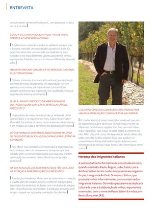 consumidores pertencem à classe C, com produtos na faixa
de 10 a 15 reais.)
ComoaSaltonseposiciona?Quetipodevinho
ofereceaomercadonacional?
( A Salton busca atender a todos os públicos sempre, mas
o foco no mercado de maior poder aquisitivo é forte. Os
produtos oferecidos ao mercado nacional são os mais
variados e nos mais diferentes valores, pois temos vinhos,
espumantes, frisantes, sucos e outros em diferentes faixas de
valor. )
Omaiorconsumodamarcaénomercadonacional
ouinternacional?
( O maior consumo é no mercado nacional, que responde
por 99% de nosso faturamento. As exportações servem
apenas como vitrine, para que nossos consumidores
possam comprovar que o produto tem qualidade, inclusive
reconhecida internacionalmente.)
Qualalinhaouprodutodamarcademaior
destaqueequaissuascaracterísticas(apelo,
preço,etc.)?
( Os produtos de maior destaque são os vinhos da Linha
Salton Classic e os espumantes finos, Salton Brut e Salton
Moscatel. Em ambos os casos, nosso maior reconhecimento
é em relação ao custo x benefício dos produtos oferecidos.)
Dequeformaossupermercadospodemexplorar
osprodutosrelacionadosaovinho,paralevantar
asvendas?
( Para elevar suas vendas faz-se necessária a boa exposição
dos produtos, além do treinamento da equipe que terá
contato com os consumidores para que haja uma melhor
orientação no momento da escolha e da compra dos
produtos.)
Nasuaavaliação,ossupermercadostêmevoluído
naatençãoeapresentaçãodosprodutos?
( A evolução é evidente. Muito tem se observado em relação
à qualificação de equipes, novos e melhores espaços para
exposição dos produtos, inclusive com a inclusão de adegas,
além de profissionais (sommeliers e enólogos) presentes em
tempo integral nas lojas para orientação dos clientes.)
Herança dos imigrantes italianos
A vinícola Salton foi formalmente constituída em 1910,
quando os irmãos Paulo, Ângelo, João, Cezar, Luiz e
Antônio Salton deram cunho empresarial aos negócios
do pai, o imigrante Antônio Domenico Salton, que
produzia vinhos informalmente, como a maioria dos
imigrantes italianos. Os irmãos passaram a se dedicar à
cultura de uvas e à elaboração de vinhos, espumantes
e vermutes, com o nome de Paulo Salton & Irmãos, em
Bento Gonçalves (RS).
entrevista
Oquantoéprecisoconhecersobrevinhospara
umaboaapreciação?Comoacertarnacompra?
( O conhecimento é uma conseqüência natural, que vem
da experimentação e de provar vinhos e espumantes de
diferentes produtores e regiões. Isso lhes permitirá saber
o que agrada ou não, o que se pode voltar a consumir ou
não. Além disso, há cursos de degustação sendo oferecidos
pelas vinícolas e pelas próprias lojas, que auxiliam os
consumidores, fornecendo informações básicas como
temperatura de serviço, taças, formas de conservação, entre
outros.)
 