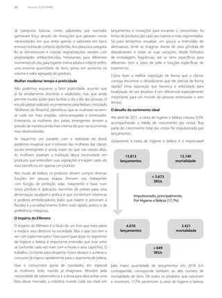 22	 Revista SUPERMIX
Já categorias básicas, como sabonetes, por exemplo,
ganharam força através de inovações que geraram novas
necessidades, em que antes apenas o sabonete em barra
entrava na lista de compras da família. Aos poucos a categoria
foi se reinventando e criando segmentações: versões com
propriedades antibactericidas, hidratantes, para diferentes
momentos do dia, para higiene íntima adulta e infantil, enfim,
uma enorme quantidade de itens, gerou um aumento no
volume e valor agregado do produto.
Mulher moderna: tempo e praticidade
Não podemos esquecer o fator praticidade, assunto que
já foi amplamente discutido e explorado, mas que ainda
permite muitas ações para facilitar o dia a dia das pessoas. O
estudo global realizado recentemente pela Nielsen, intitulado
“Mulheres do Amanhã”, identificou que as mulheres sentem-
se cada vez mais exigidas, sobrecarregadas e estressadas.
Entretanto, as mulheres dos países emergentes sentem a
pressão de maneira ainda mais intensa do que nas economias
mais desenvolvidas.
Se traçarmos um paralelo com a realidade do Brasil,
podemos imaginar que o estresse das mulheres das classes
sociais emergentes é ainda maior do que nas classes altas.
As mulheres esperam a tradução dessa necessidade em
produtos que entendam suas aspirações e tragam cada vez
mais benefícios em apenas um produto.
Nos rituais de beleza, os produtos devem cumprir diversas
funções em poucas etapas. Pensem nos hidratantes
com função de proteção solar; tratamento e base num
único produto e aplicação; barrinhas de cereais para uma
alimentação saudável e prática e que contenham vitaminas
e poderes embelezadores; balas que tratem e previnam a
flacidez e o envelhecimento. Enfim, tudo rápido, prático e de
preferência, milagroso.
O Império do Efêmero
O Império do Efêmero é o título de um livro que trata sobre
a moda e seus destinos na sociedade. Mas o que isso tem a
ver com supermercados? Para quem quer atuar no segmento
de higiene e beleza é importante entender que esse setor
se confunde cada vez mais com a moda e seus caprichos. O
trabalho constante para despertar novos desejos e acelerar o
consumo já migrou rapidamente para o segmento de beleza.
Que o consumidor gosta de novidades, em especial
as mulheres, todo mundo já imaginava. Movidos pela
necessidade de sobrevivência e a ânsia para abocanhar uma
fatia desse mercado, a indústria investe cada vez mais em
lançamentos e inovações para encantar o consumidor. As
linhas de produtos são cada vez maiores e mais segmentadas.
Só para tentarmos visualizar um pouco a imensidão de
alternativas, tente se imaginar diante de uma gôndola de
desodorantes e todas as suas variações, desde formatos
de embalagem, fragrâncias, até os itens específicos para
diferentes tons e tipos de pele e funções específicas de
tratamento.
Como fazer a melhor exposição de forma que o cliente
consiga encontrar o desodorante que ele precisa de forma
rápida? Uma exposição que favoreça a velocidade para
localização de um produto é um diferencial especialmente
importante para um mundo de pessoas estressadas e sem
tempo.
O desafio do sortimento ideal
Até abril de 2011, a cesta de higiene e beleza cresceu 9,5%,
acompanhando a média de crescimento das cestas. Boa
parte do crescimento total das cestas foi impulsionado por
lançamentos.
Justamente a cesta de higiene e beleza é a responsável
Impulsionado, principalmente,
Por Higiene e Beleza (17,7%)
15.813
lançamentos
12.140
mortalidade
+ 3.673
SKUs
+ 649
SKUs
4.070
lançamentos
3.421
mortalidade
pela maior quantidade de lançamentos em 2010. Em
contrapartida, corresponde também ao alto número de
mortalidade de itens. De todos os produtos que nasceram
e morreram, 17,7% pertencem à cesta de higiene e beleza.
 