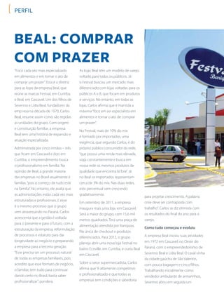 perfil
Beal: comprar
com prazer
“Foco cada vez mais especializado
em alimentos e em tornar o ato de
comprar um prazer”. Esta é a diretriz
para as lojas da empresa Beal, que
reúne as marcas Festval, em Curitiba,
e Beal, em Cascavel. Um dos filhos de
Severino e Lídia Beal, fundadores da
emp resa na década de 1970, Carlos
Beal, resume assim como são regidas
as unidades do grupo. Com origem
e constituição familiar, a empresa
Beal tem uma história de expansão e
atuação especializada.
Administrada por cinco irmãos – três
que ficam em Cascavel e dois em
Curitiba, o empreendimento busca
o profissionalismo em família. Na
opinião de Beal, a grande maioria
das empresas no Brasil atualmente é
familiar,“pois o começo de tudo está
na família”. No entanto, ele avalia que
as administrações estão cada vez mais
estruturadas e profissionais. E esse
é o mesmo processo que o grupo
vem atravessando no Paraná. Carlos
acrescenta que a gestão é voltada
para o presente e para o futuro, com a
estruturação da empresa, reformulação
de processos e estatuto para dar
longevidade ao negócio e preparando
a empresa para a terceira geração.
“Esse precisa ser um processo natural
de todas as empresas familiares, pois
acredito que esse formato de negócio,
o familiar, tem tudo para continuar
dando certo no Brasil, basta saber
profissionalizar”, pondera.
As lojas Beal têm um modelo de varejo
voltado para todos os públicos. Já
o Festval buscou um mercado mais
diferenciado com lojas voltadas para os
públicos A e B, que focam em produtos
e serviços. No entanto, em todas as
lojas, Carlos afirma que é mantida a
máxima“foco em ser especialista em
alimentos e tornar o ato de comprar
um prazer”.
No Festval, mais de 10% do mix
é formado por importados, uma
exigência, que segundo Carlos, é do
próprio público consumidor da rede,
“que possui uma renda mais elevada,
viaja constantemente e busca em
nossa rede os mesmos produtos de
qualidade que encontra lá fora”. Já
no Beal os importados representam
cerca de 3% do mix. Nas duas redes,
este percentual vem crescendo
gradativamente.
Em setembro de 2011, a empresa
inaugura mais uma loja, em Cascavel.
Será a maior do grupo, com 15,6 mil
metros quadrados. Terá uma praça de
alimentação atendida por franquias,
fila única de checkout e produtos
diferenciados. Para 2012, o grupo
planeja abrir uma nova loja Festval no
bairro Ecoville, em Curitiba, e outra Beal
em Cascavel.
Sobre o setor supermercadista, Carlos
afirma que“é altamente competitivo
e profissionalizado e que todas as
empresas tem condições e sabedoria
para projetar crescimento. A palavra
crise deve ser contraposta com
trabalho”. Carlos se diz otimista com
os resultados do final do ano para o
varejo.
Como tudo começou e evoluiu
A empresa Beal iniciou suas atividades
em 1972 em Cascavel, no Oeste do
Paraná, com o empreendedorismo de
Severino Beal e Lídia Beal. O casal vinha
da cidade gaúcha de São Valentin,
com pouca bagagem e cinco filhos.
Trabalhando inicialmente como
vendedor ambulante de armarinhos,
Severino abriu em seguida um
 
