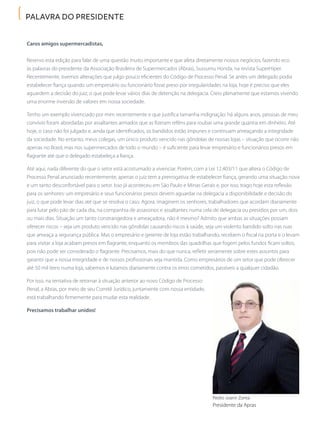 palavra do presidente
Pedro Joanir Zonta
Presidente da Apras
Caros amigos supermercadistas,
Reservo esta edição para falar de uma questão muito importante e que afeta diretamente nossos negócios, fazendo eco
às palavras do presidente da Associação Brasileira de Supermercados (Abras), Sussumu Honda, na revista SuperHiper.
Recentemente, tivemos alterações que julgo pouco eficientes do Código de Processo Penal. Se antes um delegado podia
estabelecer fiança quando um empresário ou funcionário fosse preso por irregularidades na loja, hoje é preciso que eles
aguardem a decisão do juiz, o que pode levar vários dias de detenção na delegacia. Creio plenamente que estamos vivendo
uma enorme inversão de valores em nossa sociedade.
Tenho um exemplo vivenciado por mim recentemente e que justifica tamanha indignação: há alguns anos, pessoas de meu
convívio foram abordadas por assaltantes armados que as fizeram reféns para roubar uma grande quantia em dinheiro. Até
hoje, o caso não foi julgado e, ainda que identificados, os bandidos estão impunes e continuam ameaçando a integridade
da sociedade. No entanto, meus colegas, um único produto vencido nas gôndolas de nossas lojas – situação que ocorre não
apenas no Brasil, mas nos supermercados de todo o mundo – é suficiente para levar empresário e funcionários presos em
flagrante até que o delegado estabeleça a fiança.
Até aqui, nada diferente do que o setor está acostumado a vivenciar. Porém, com a Lei 12.403/11 que altera o Código de
Processo Penal anunciado recentemente, apenas o juiz tem a prerrogativa de estabelecer fiança, gerando uma situação nova
e um tanto desconfortável para o setor. Isso já aconteceu em São Paulo e Minas Gerais e, por isso, trago hoje esta reflexão
para os senhores: um empresário e seus funcionários presos devem aguardar na delegacia a disponibilidade e decisão do
juiz, o que pode levar dias até que se resolva o caso. Agora, imaginem os senhores, trabalhadores que acordam diariamente
para lutar pelo pão de cada dia, na companhia de assassinos e assaltantes numa cela de delegacia ou presídios por um, dois
ou mais dias. Situação um tanto constrangedora e ameaçadora, não é mesmo? Admito que ambas as situações possam
oferecer riscos – seja um produto vencido nas gôndolas causando riscos à saúde, seja um violento bandido solto nas ruas
que ameaça a segurança pública. Mas o empresário e gerente de loja estão trabalhando, recebem o fiscal na porta e o levam
para visitar a loja acabam presos em flagrante, enquanto os membros das quadrilhas que fogem pelos fundos ficam soltos,
pois não pode ser considerado o flagrante. Precisamos, mais do que nunca, refletir seriamente sobre estes assuntos para
garantir que a nossa integridade e de nossos profissionais seja mantida. Como empresários de um setor que pode oferecer
até 50 mil itens numa loja, sabemos e lutamos diariamente contra os erros cometidos, passíveis a qualquer cidadão.
Por isso, na tentativa de retornar à situação anterior ao novo Código de Processo
Penal, a Abras, por meio de seu Comitê Jurídico, juntamente com nossa entidade,
está trabalhando firmemente para mudar esta realidade.
Precisamos trabalhar unidos!
 