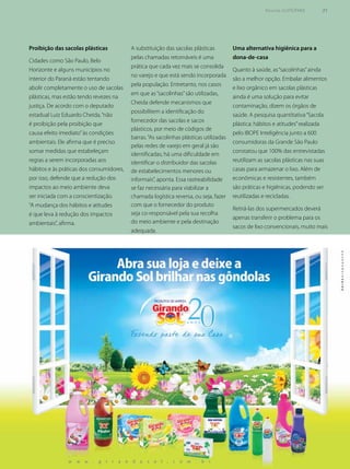 Uma alternativa higiênica para a
dona-de-casa
Quanto à saúde, as“sacolinhas”ainda
são a melhor opção. Embalar alimentos
e lixo orgânico em sacolas plásticas
ainda é uma solução para evitar
contaminação, dizem os órgãos de
saúde. A pesquisa quantitativa“Sacola
plástica: hábitos e atitudes”realizada
pelo IBOPE Inteligência junto a 600
consumidoras da Grande São Paulo
constatou que 100% das entrevistadas
reutilizam as sacolas plásticas nas suas
casas para armazenar o lixo. Além de
econômicas e resistentes, também
são práticas e higiênicas, podendo ser
reutilizadas e recicladas.
Retirá-las dos supermercados deverá
apenas transferir o problema para os
sacos de lixo convencionais, muito mais
A substituição das sacolas plásticas
pelas chamadas retornáveis é uma
prática que cada vez mais se consolida
no varejo e que está sendo incorporada
pela população. Entretanto, nos casos
em que as“sacolinhas”são utilizadas,
Cheida defende mecanismos que
possibilitem a identificação do
fornecedor das sacolas e sacos
plásticos, por meio de códigos de
barras.“As sacolinhas plásticas utilizadas
pelas redes de varejo em geral já são
identificadas; há uma dificuldade em
identificar o distribuidor das sacolas
de estabelecimentos menores ou
informais”, aponta. Essa rastreabilidade
se faz necessária para viabilizar a
chamada logística reversa, ou seja, fazer
com que o fornecedor do produto
seja co-responsável pela sua recolha
do meio ambiente e pela destinação
adequada.
Proibição das sacolas plásticas
Cidades como São Paulo, Belo
Horizonte e alguns municípios no
interior do Paraná estão tentando
abolir completamente o uso de sacolas
plásticas, mas estão tendo revezes na
justiça. De acordo com o deputado
estadual Luiz Eduardo Cheida,“não
é proibição pela proibição que
causa efeito imediato”às condições
ambientais. Ele afirma que é preciso
somar medidas que estabeleçam
regras a serem incorporadas aos
hábitos e às práticas dos consumidores,
por isso, defende que a redução dos
impactos ao meio ambiente deva
ser iniciada com a conscientização.
“A mudança dos hábitos e atitudes
é que leva à redução dos impactos
ambientais”, afirma.
Revista SUPERMIX 31
 