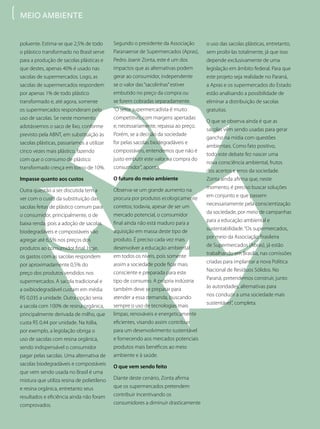 poluente. Estima-se que 2,5% de todo
o plástico transformado no Brasil serve
para a produção de sacolas plásticas e
que destes, apenas 40% é usado nas
sacolas de supermercados. Logo, as
sacolas de supermercados respondem
por apenas 1% de todo plástico
transformado e, até agora, somente
os supermercados responderam pelo
uso de sacolas. Se neste momento
adotássemos o saco de lixo, conforme
previsto pela ABNT, em substituição às
sacolas plásticas, passaríamos a utilizar
cinco vezes mais plástico, fazendo
com que o consumo de plástico
transformado cresça em torno de 10%.
Impasse quanto aos custos
Outra questão a ser discutida tem a
ver com o custo da substituição das
sacolas feitas de plástico comum para
o consumidor, principalmente, o de
baixa renda, pois a adoção de sacolas
biodegradáveis e compostáveis vão
agregar até 6,5% nos preços dos
produtos ao consumidor final. Hoje,
os gastos com as sacolas respondem
por aproximadamente 0,5% do
preço dos produtos vendidos nos
supermercados. A sacola tradicional e
a oxibiodegradável custam em média
R$ 0,035 a unidade. Outra opção seria
a sacola com 100% de resina orgânica,
principalmente derivada de milho, que
custa R$ 0,44 por unidade. Na Itália,
por exemplo, a legislação obriga o
uso de sacolas com resina orgânica,
sendo indispensável o consumidor
pagar pelas sacolas. Uma alternativa de
sacolas biodegradáveis e compostáveis
que vem sendo usada no Brasil é uma
mistura que utiliza resina de polietileno
e resina orgânica, entretanto seus
resultados e eficiência ainda não foram
comprovados.
Segundo o presidente da Associação
Paranaense de Supermercados (Apras),
Pedro Joanir Zonta, este é um dos
impactos que as alternativas podem
gerar ao consumidor, independente
se o valor das“sacolinhas”estiver
embutido no preço da compra ou
se forem cobradas separadamente.
“O setor supermercadista é muito
competitivo, com margens apertadas
e, necessariamente, repassa ao preço.
Porém, se a decisão da sociedade
for pelas sacolas biodegradáveis e
compostáveis, entendemos que não é
justo embutir este valor na compra do
consumidor”, aponta.
O futuro do meio ambiente
Observa-se um grande aumento na
procura por produtos ecologicamente
corretos; todavia, apesar de ser um
mercado potencial, o consumidor
final ainda não está maduro para a
aquisição em massa deste tipo de
produto. É preciso cada vez mais
desenvolver a educação ambiental
em todos os níveis, pois somente
assim a sociedade pode ficar mais
consciente e preparada para este
tipo de consumo. A própria indústria
também deve se preparar para
atender a essa demanda, buscando
sempre o uso de tecnologias mais
limpas, renováveis e energeticamente
eficientes, visando assim contribuir
para um desenvolvimento sustentável
e fornecendo aos mercados potenciais
produtos mais benéficos ao meio
ambiente e à saúde.
O que vem sendo feito
Diante deste cenário, Zonta afirma
que os supermercados pretendem
contribuir incentivando os
consumidores a diminuir drasticamente
o uso das sacolas plásticas, entretanto,
sem proibi-las totalmente, já que isso
depende exclusivamente de uma
legislação em âmbito federal. Para que
este projeto seja realidade no Paraná,
a Apras e os supermercados do Estado
estão analisando a possibilidade de
eliminar a distribuição de sacolas
gratuitas.
O que se observa ainda é que as
sacolas vêm sendo usadas para gerar
gancho na mídia com questões
ambientais. Como fato positivo,
todo este debate fez nascer uma
nova consciência ambiental, frutos
dos acertos e erros da sociedade.
Zonta ainda afirma que, neste
momento, é preciso buscar soluções
em conjunto e que passem
necessariamente pela conscientização
da sociedade, por meio de campanhas
para a educação ambiental e
sustentabilidade.“Os supermercados,
por meio da Associação Brasileira
de Supermercados (Abras), já estão
trabalhando em Brasília, nas comissões
criadas para implantar a nova Política
Nacional de Resíduos Sólidos. No
Paraná, pretendemos construir, junto
às autoridades, alternativas para
nos conduzir a uma sociedade mais
sustentável”, completa.
MEIO AMBIENTE
 