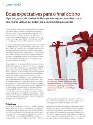 CAlendário
O final do ano é considerado o “divisor de águas”do varejo.
Isso porque, tradicionalmente, o desempenho das ven-
das apresenta o melhor resultado na comparação com
outros períodos. Em 2011 não deverá ser diferente, e os
empresários ainda poderão contar com alguns fatores sa-
zonais, como a queda do dólar e uma nova crise econômi-
ca mundial, que poderão refletir no consumo interno.
O desempenho positivo do varejo já vem sendo observado
ao longo do ano, e deve se manter. De acordo com a Pes-
quisa Mensal de Comércio (PMC) divulgada pelo Instituto
Brasileiro de Geografia e Estatística (IBGE), os resultados
trimestrais – referentes aos meses de abril a junho – apon-
tam para um crescimento de 7,8% no volume de vendas
do varejo, uma aceleração frente ao crescimento de 6,8%
dos primeiros três meses do ano, em comparação com
igual período do ano passado.
De acordo com o Carlos Magno Bittencourt, economista
do Conselho Regional de Economia do Paraná e professor
de Economia da Pontifícia Universidade Católica (PUCPR), o
setor supermercadista deve fechar o ano com um cresci-
mento superior a 5%. No entanto, esses resultados podem
ser ainda melhores nos meses de novembro e dezembro
em função da injeção de recursos no mercado como
décimo terceiro salário e férias. “O setor supermercadista
tem uma especificidade que nenhum outro possui, pois
independentemente de condições econômicas adversas,
a população continuará consumindo alimentos”, pondera.
Segundo ele, a crise econômica que vem se estabelecendo
em alguns países pode provocar um efeito psicológico
na população brasileira, no entanto, não deverá ter um
efeito tão forte no consumo. “As pessoas acabam freando
um pouco os gastos em função da incerteza com o futuro,
mas isso não deverá ser sentido tão fortemente no varejo
supermercadista do Brasil, que deve mais uma vez, passar
ileso pela crise mundial”, disse.
Otimismo
Se por um lado as estatísticas apontam para um bom mo-
mento neste final de ano, os empresários comungam do
mesmo otimismo. O gerente comercial da filial sul da Au-
rora Alimentos, Ricardo Danilo Bruggemann, afirma que a
expectativa de vendas para o período é de um crescimen-
to de 30%, em comparação com 2010. “Para a Aurora os
resultados de venda no período sempre foram excelentes.
Boasexpectativasparaofinaldoano
O período, que tradicionalmente é bom para o varejo, esse ano deve contar
com fatores sazonais que podem impulsionar ainda mais as vendas
“O setor supermercadista tem uma espe-
cificidade que nenhum outro possui, pois
independentemente de condições econômi-
cas adversas, a população continuará
consumindo alimentos”. [CarlosMagno
Bittencourt]
Acredito que este ano será melhor ainda, pois aprimora-
mos nossos serviços e crescemos além das expectativas, e
isso nos garante um bom resultado”, acrescenta.
Apesar de não poder dar números ao crescimento qualita-
tivo em 2011, Pedro Corrêa de Oliveira, diretor da importa-
dora Porto a Porto, afirma que a empresa já registra um
crescimento de 27% sobre o ano passado. Segundo ele, o
consumidor brasileiro realizou um verdadeiro “upgrade”nas
suas compras de produtos gastronômicos, e “este consumi-
dor mais moderno e exigente não se importa em pagar
 