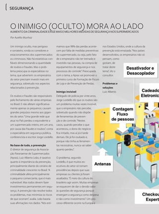 SEGURANÇASEGURANÇA
O inimigo (oculto) mora ao ladoAumentodacriminalidadeexigemaisemelhoresmedidasdesegurançanossupermercados
Por Aurélio Munhoz
Um inimigo oculto, mas perigoso
e sorrateiro, ronda os corredores e
estacionamentos dos supermercados:
os criminosos. Não há estatísticas con-
fiáveis dimensionando a quantidade
de roubos e fraudes. Mas o prob-
lema preocupa os especialistas no
tema, que advertem: os empresários
do setor precisam investir mais em
segurança, sobretudo nos aspectos
relacionados à prevenção.
Os roubos e fraudes são responsáveis
pelo fechamento de várias empresas
no Brasil. E não afetam significativa-
mente apenas os pequenos; causam
grandes prejuízos mesmo aos gigan-
tes do setor. “Uma grande rede que
atua no País perdeu o equivalente a
um supermercado inteiro, em um ano,
por causa das fraudes e roubos”, conta
o especialista em segurança pública,
conferencista e escritor Jorge Lordello.
Na base de tudo, a prevenção
O diretor de segurança da Associa-
ção Paranaense de Supermercados
(Apras), Luiz Alberto Leão, é taxativo
quanto à importância da prevenção,
principalmente diante do cenário de
criminalidade crescente no Brasil. “A
criminalidade afeta principalmente
o pequeno comerciante, que é mais
vulnerável. Mas todos devem fazer
investimentos permanentes em segu-
rança. A prevenção não resolve todos
os problemas, mas minimiza os riscos
de que ocorram”, avalia. Leão baseia
suas afirmações nos dados. “Nós esti-
mamos que 98% das perdas aconte-
cem por falta de medidas preventivas
do supermercado, ou seja, pelo fato
de o empresário não ter treinado e
investido nas pessoas, na compra de
equipamentos de segurança e nos
processos de controle”. Preocupada
com o tema, a Apras vai promover o
primeiro curso de Formação de Fiscais
de Loja e de Prevenção de Perdas.
Inimigo invisível
Delegado de polícia por vinte anos,
Jorge Lordello diz que os roubos são
um problema muitas vezes invisível,
que o empresário não percebe,
sobretudo quando não dispõe
de ferramentas de preven-
ção e de controle. “Nestes
casos, quando percebe o que
aconteceu, o dono do negócio
fica irritado, mas aí já é tarde
demais. Ele já foi roubado e,
porque não tinha as ferramen-
tas necessárias, nunca vai saber
quanto perdeu”.
O problema, segundo
Lordello, é que muitos ex-
ecutivos do setor só tomam
providências depois que suas
empresas ou clientes já foram
assaltados. “É meio da cultura do
brasileiro agir assim. Muitas empresas
se esquecem de dar o devido valor
às questões de segurança porque
enxergam a segurança como despesa
e não como investimento”. Um pro-
cesso diferente ocorre na Europa e
nos Estados Unidos, onde a cultura da
prevenção está enraizada. “Nos países
desenvolvidos, os empresários não só
pensam, como
gostam, de
tratar deste
tema”, diz o
consultor.
Problemas e
soluções
Luiz Alberto
 