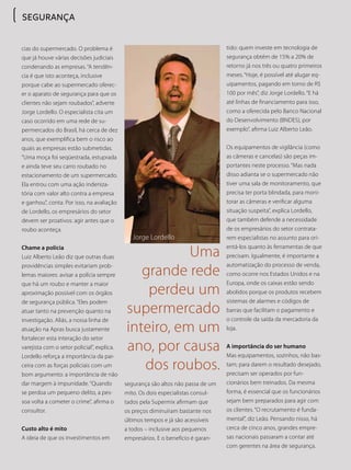 cias do supermercado. O problema é
que já houve várias decisões judiciais
condenando as empresas. “A tendên-
cia é que isto aconteça, inclusive
porque cabe ao supermercado oferec-
er o aparato de segurança para que os
clientes não sejam roubados”, adverte
Jorge Lordello. O especialista cita um
caso ocorrido em uma rede de su-
permercados do Brasil, há cerca de dez
anos, que exemplifica bem o risco ao
quais as empresas estão submetidas.
“Uma moça foi seqüestrada, estuprada
e ainda teve seu carro roubado no
estacionamento de um supermercado.
Ela entrou com uma ação indeniza-
tória com valor alto contra a empresa
e ganhou”, conta. Por isso, na avaliação
de Lordello, os empresários do setor
devem ser proativos: agir antes que o
roubo aconteça.
Chame a polícia
Luiz Alberto Leão diz que outras duas
providências simples evitariam prob-
lemas maiores: avisar a polícia sempre
que há um roubo e manter a maior
aproximação possível com os órgãos
de segurança pública. “Eles podem
atuar tanto na prevenção quanto na
investigação. Aliás, a nossa linha de
atuação na Apras busca justamente
fortalecer esta interação do setor
varejista com o setor policial”, explica.
Lordello reforça a importância da par-
ceira com as forças policiais com um
bom argumento: a importância de não
dar margem à impunidade. “Quando
se perdoa um pequeno delito, a pes-
soa volta a cometer o crime”, afirma o
consultor.
Custo alto é mito
A ideia de que os investimentos em
segurança são altos não passa de um
mito. Os dois especialistas consul-
tados pela Supermix afirmam que
os preços diminuíram bastante nos
últimos tempos e já são acessíveis
a todos – inclusive aos pequenos
empresários. E o benefício é garan-
Uma
grande rede
perdeu um
supermercado
inteiro, em um
ano, por causa
dos roubos.
Jorge Lordello
SEGURANÇA
tido: quem investe em tecnologia de
segurança obtém de 15% a 20% de
retorno já nos três ou quatro primeiros
meses. “Hoje, é possível até alugar eq-
uipamentos, pagando em torno de R$
100 por mês”, diz Jorge Lordello. “E há
até linhas de financiamento para isso,
como a oferecida pelo Banco Nacional
do Desenvolvimento (BNDES), por
exemplo”, afirma Luiz Alberto Leão.
Os equipamentos de vigilância (como
as câmeras e cancelas) são peças im-
portantes neste processo. “Mas nada
disso adianta se o supermercado não
tiver uma sala de monitoramento, que
precisa ter porta blindada, para moni-
torar as câmeras e verificar alguma
situação suspeita”, explica Lordello,
que também defende a necessidade
de os empresários do setor contrata-
rem especialistas no assunto para ori-
entá-los quanto às ferramentas de que
precisam. Igualmente, é importante a
automatização do processo de venda,
como ocorre nos Estados Unidos e na
Europa, onde os caixas estão sendo
abolidos porque os produtos recebem
sistemas de alarmes e códigos de
barras que facilitam o pagamento e
o controle da saída da mercadoria da
loja.
A importância do ser humano
Mas equipamentos, sozinhos, não bas-
tam; para darem o resultado desejado,
precisam ser operados por fun-
cionários bem treinados. Da mesma
forma, é essencial que os funcionários
sejam bem preparados para agir com
os clientes. “O recrutamento é funda-
mental”, diz Leão. Pensando nisso, há
cerca de cinco anos, grandes empre-
sas nacionais passaram a contar até
com gerentes na área de segurança.
 