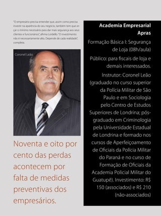 Noventa e oito por
cento das perdas
acontecem por
falta de medidas
preventivas dos
empresários.
Coronel Leão
Academia Empresarial
Apras
Formação Básica I: Segurança
de Loja (08h/aula)
Público: para fiscais de loja e
demais interessados.
Instrutor: Coronel Leão
(graduado no curso superior
da Polícia Militar de São
Paulo e em Sociologia
pelo Centro de Estudos
Superiores de Londrina; pós-
graduado em Criminologia
pela Universidade Estadual
de Londrina e formado nos
cursos de Aperfeiçoamento
de Oficiais da Polícia Militar
do Paraná e no curso de
Formação de Oficiais da
Academia Policial Militar do
Guatupê). Investimento: R$
150 (associados) e R$ 210
(não-associados)
“O empresário precisa entender que, assim como precisa
investir na aparência do seu negócio, também tem que or-
çar o mínimo necessário para dar mais segurança aos seus
clientes e funcionários”, afirma Lordello. “O investimento
não é necessariamente alto. Depende de cada realidade”,
completa.
 
