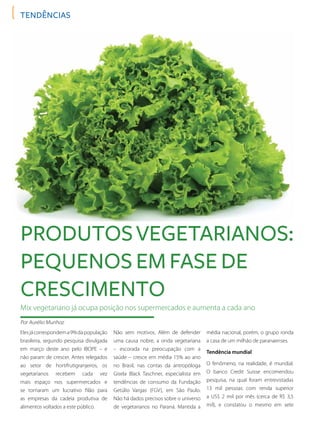 tendências
Elesjácorrespondema9%dapopulação
brasileira, segundo pesquisa divulgada
em março deste ano pelo IBOPE – e
não param de crescer. Antes relegados
ao setor de hortifrutigranjeiros, os
vegetarianos recebem cada vez
mais espaço nos supermercados e
se tornaram um lucrativo filão para
as empresas da cadeia produtiva de
alimentos voltados a este público.
Mix vegetariano já ocupa posição nos supermercados e aumenta a cada ano
Por Aurélio Munhoz
Produtosvegetarianos:
pequenos em fase de
crescimento
Não sem motivos. Além de defender
uma causa nobre, a onda vegetariana
– escorada na preocupação com a
saúde – cresce em média 15% ao ano
no Brasil, nas contas da antropóloga
Gisela Black Taschner, especialista em
tendências de consumo da Fundação
Getúlio Vargas (FGV), em São Paulo.
Não há dados precisos sobre o universo
de vegetarianos no Paraná. Mantida a
média nacional, porém, o grupo ronda
a casa de um milhão de paranaenses.
Tendência mundial
O fenômeno, na realidade, é mundial.
O banco Credit Suisse encomendou
pesquisa, na qual foram entrevistadas
13 mil pessoas com renda superior
a US$ 2 mil por mês (cerca de R$ 3,5
mil), e constatou o mesmo em sete
 