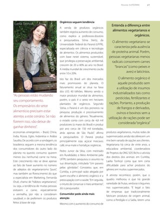 Revista SUPERMIX 41
“As pessoas estão mudando
seu comportamento.
Os empresários do setor
alimentício precisam estar
atentos a este cenário. Se não
fizerem isso, vão deixar de
ganhar dinheiro”.
economias emergentes – Brasil, China,
Índia, Rússia, Egito, Indonésia e Arábia
Saudita. De acordo com a sondagem, os
brasileiros seguem a mesma tendência
dos consumidores do outro lado do
planeta no quesito consumo: querem
menos (ou nenhuma) carne na mesa.
Este crescimento não se deve apenas
ao fato de haver aumento no número
de adeptos do vegetarianismo “puro”,
mas também ao florescimento do que
a especialista em Marketing, Fernanda
Oruê, chama de “hábitos vegetarianos”,
ou seja, a tendência de muitas pessoas
evitarem a carne, especialmente
a vermelha, por não a consideram
saudável, e de preferirem os produtos
feitos à base de soja.
Laelia Tonhozi
Orgânicos seguem tendência
A venda de produtos orgânicos
também registra aumento de consumo,
como explica a professora-doutora
e pesquisadora, Sônia Stertz, da
Universidade Federal do Paraná (UFPR),
especializada em ciência e tecnologia
de alimentos. Os alimentos produzidos
com base neste sistema, sustentável,
que privilegia a preservação ambiental,
crescem de 20 a 40% ao ano no Brasil.
A média mundial de crescimento oscila
entre 10 e 20%.
Isto faz do Brasil um dos mercados
mais promissores do planeta. O
faturamento anual se situa na faixa
dos US$ 40 bilhões. Mesmo sendo o
maior produtor mundial de alimentos,
porém, o país é o sexto em hectares
plantados de orgânicos. Segundo
Sônia, o Paraná é um dos pioneiros na
pesquisa, produção e processamento
de alimentos do gênero. “Atualmente,
o estado conta com cerca de 4,8 mil
produtores (o maior do Brasil) e produz
por ano cerca de 150 mil toneladas,
atrás apenas de São Paulo”, afirma
a pesquisadora. O Paraná produz
principalmente soja, açúcar mascavo,
café, erva-mate e hortaliças orgânicas.
Pedro Junior da Silva, com mestrado
em Ruralidades e Meio Ambiente pela
UFPR, também pesquisou o assunto na
sua dissertação, intitulada “Um passeio
pelas gôndolas”. Constatou que, em
Curitiba, a principal razão alegada por
quem escolhe o alimento orgânico é a
preocupação com a saúde.“Em seguida,
o intuito de conservar o meio ambiente”,
diz o pesquisador.
Consumidor pede ainda mais
atenção
Mesmo com o aumento do consumo de
Entenda a diferença entre
alimentos vegetarianos e
orgânicos.
O alimento vegetariano se
caracteriza pela ausência
de proteína animal. Porém,
pessoas vegetarianas menos
radicais consomem carnes
“brancas”(como peixes e
aves) e laticínios.
O alimento orgânico é
aquele produzido sem
a utilização de insumos
industrializados tais como
pesticidas, fertilizantes e
rações. Portanto, a produção
de frangos e derivados,
ovinos e bovinos sem a
utilização de rações pode ser
considerada“orgânica”
produtos vegetarianos, muitas redes de
supermercados ainda não oferecem um
mix bem variado de opções aos clientes.
Vegetariana há cerca de vinte anos, a
educadora ambiental, coordenadora
de Projetos da ONG SOS Bicho e ativista
dos direitos dos animais em Curitiba,
Laelia Tonhozi conta que tem certa
dificuldade para achar produtos do
gênero em muitos supermercados.
A ativista reconhece, porém, que o
quadro melhorou e que há grande
variedade de frutas, verduras e legumes
nos supermercados. “É legal o fato
de empresas que tradicionalmente
fabricam produtos de origem animal,
como a Perdigão e a Sadia, terem uma
 