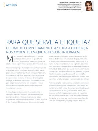 Adriane Werner é jornalista, mestre em
Administração e ministra treinamentos em
comunicação. Escreve neste espaço sobre
comportamento profissional e é também
professora da Academia Empresarial Apras.
Para que serve a Etiqueta?
Cuidar do comportamento faz toda a diferença
nos ambientes em que as pessoas interagem
M
uita gente afirma que Etiqueta é coisa “de
gente rica”, “de madame”, ou que é “uma
frescura”. Infelizmente, para muita gente que
só olha o lado superficial da questão, é mesmo tudo isso.
Isso acontece porque muitas pessoas usam as regras da
chamada etiqueta social para segregar grupos, afastar
pessoas ou para diferenciar “quem tem classe” de quem,
supostamente, não tem. Mas o propósito da etiqueta
é exatamente o contrário dessa ideia de elitização e
segregação. As regras de convívio social foram criadas
para proporcionar harmonia nos ambientes em que
muitas pessoas convivem, e não para que algumas
menosprezem outras.
A etiqueta, portanto, deve servir para aproximar as
pessoas, e não para afastá-las. Pensemos em alguns
exemplos práticos... Por que devemos usar o traje
sugerido em um convite de casamento, 15 anos ou outra
festa? Para que não destoemos do restante do grupo.
Imagine alguém de biquíni em um casamento, ou de
fantasia de bruxinha em uma festa de gala... O mesmo
se aplica aos ambientes profissionais, mesmo que ali as
regras muitas vezes não sejam tão explícitas. Devemos
ter o bom senso de saber observar e perceber o grau de
formalidade do local em que vamos conviver com outras
pessoas. Se o ambiente é formal, não podemos exagerar
na informalidade, para não destoar. E se o clima for
descontraído, não devemos ser demasiado formais, pois
isso criaria uma barreira para a aproximação dos colegas.
Podemos ampliar esse raciocínio para todas as áreas em
que se faz necessário ter uma etiqueta, uma norma de
comportamento. É o caso do comportamento adequado
no uso das novas tecnologias, nas redes sociais, nas
festas de confraternização, nas reuniões de trabalho e
em tantas outras situações. Cuidar do comportamento
é respeitar as pessoas que convivem conosco, fazendo
com que nossa presença seja agradável e desejada.
artigos
 
