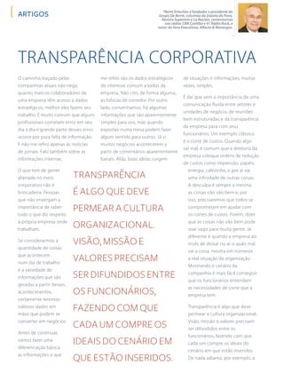 *Bernt Entschev é fundador e presidente do
Grupo De Bernt, colunista da Gazeta do Povo,
Revista Supermix e La Nación, comentarista
nas rádios CBN Curitiba e 91 Rádio Rock, e
autor do livro Executivos, Alfaces & Morangos.
artigos
Transparência Corporativa
O caminho traçado pelas
companhias atuais não nega:
quanto mais os colaboradores de
uma empresa têm acesso a dados
estratégicos, melhor eles fazem seu
trabalho. É muito comum que alguns
profissionais cometam erros em seu
dia a dia e grande parte desses erros
ocorre por pura falta de informação.
E não me refiro apenas às notícias
de jornais. Falo também sobre as
informações internas.
O que tem de gente
alienada no meio
corporativo não é
brincadeira. Pessoas
que não enxergam a
importância de saber
tudo o que diz respeito
à própria empresa onde
trabalham.
Se considerarmos a
quantidade de coisas
que acontecem
num dia de trabalho
e a variedade de
informações que são
geradas a partir desses
acontecimentos,
certamente teremos
valiosos dados em
mãos que podem se
converter em negócios.
Antes de continuar,
vamos fazer uma
diferenciação básica:
as informações a que
me refiro são os dados estratégicos
de interesse comum a todos da
empresa. Não cito, de forma alguma,
as fofocas de corredor. Por outro
lado, convenhamos, há algumas
informações que são aparentemente
simples para uns, mas quando
expostas numa mesa podem fazer
algum sentido para outros. Já vi
muitos negócios acontecerem a
partir de comentários aparentemente
banais. Aliás, boas ideias surgem
de situações e informações, muitas
vezes, simples.
É daí que vem a importância de uma
comunicação fluida entre setores e
unidades de negócio, de reuniões
bem estruturadas e da transparência
da empresa para com seus
funcionários. Um exemplo clássico
é o corte de custos. Quando algo
vai mal, é comum que a diretoria da
empresa coloque ordens de redução
de custos como impressão, papéis,
energia, cafezinho, e por aí vai
uma infinidade de outras coisas.
A desculpa é sempre a mesma:
as coisas não vão bem e, por
isso, precisaremos que todos se
comprometam em ajudar com
os cortes de custos. Porém, dizer
que as coisas não vão bem pode
soar vago para muita gente. Já
diferente é quando a empresa ao
invés de deixar no ar o quão mal
vai a coisa, mostra em números
a real situação da organização.
Mostrando o cenário da
companhia é mais fácil conseguir
que os funcionários entendam
as necessidades de corte que a
empresa tem.
Transparência é algo que deve
permear a cultura organizacional.
Visão, missão e valores precisam
ser difundidos entre os
funcionários, fazendo com que
cada um compre os ideais do
cenário em que estão inseridos.
De nada adianta, por exemplo, a
Transparência
é algo que deve
permear a cultura
organizacional.
Visão, missão e
valores precisam
ser difundidos entre
os funcionários,
fazendo com que
cada um compre os
ideais do cenário em
que estão inseridos.
 