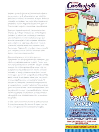 empresa querer exigir que seus funcionários vistam-se
ou comportem-se de tal maneira sem que seja dito a
eles como se vestir ou se comportar. As regras devem ser
colocadas na mesa para que todos saibam exatamente
onde estão pisando. Regras veladas são ruins, pois não
fica claro para ninguém o que pode e o que não pode.
Quando o funcionário entende claramente aonde a
empresa quer chegar (visão), de que forma chegarão
(missão) e os valores que o sustentarão para seguir
adiante, fica infinitamente mais fácil conseguir que
a equipe trabalhe de forma homogênea, atendendo
as expectativas da organização. É por isso, inclusive,
que muitas empresas abrem seus números a seus
funcionários. Para que eles entendam o momento pelo
qual a empresa passa e, com isso, saibam até onde
podem ir ou esperar da companhia.
Costumo dizer a meus funcionários que meu
computador está à disposição de todos na empresa, pois
não tenho nada a esconder de ninguém. Procuro ser o
mais transparente possível com todos eles, pois acredito
que esse é o melhor caminho. Afinal, existe coisa pior
que profissional que não sabe nem mesmo como são
realizados os serviços que a empresa oferece ou, até
mesmo, para que servem seus produtos vendidos? Não
existe essa de “eu sou da área operacional, não preciso
entender das finanças da companhia” ou “sou do TI,
não preciso saber como o marketing tem posicionado
a marca diante do mercado”. Nada disso! Todas as áreas
precisam conversar entre si e se complementarem. Caso
contrário, dificilmente a empresa obterá êxito. E do que
são feitas as empresas? De pessoas, ora! Se a empresa
não progride, seus funcionários também permanecem
estagnados.
O ideal é pensar sistematicamente. Os profissionais que
já entenderam a importância disso alcançam cada vez
mais seus lugares de destaques nas organizações.
 