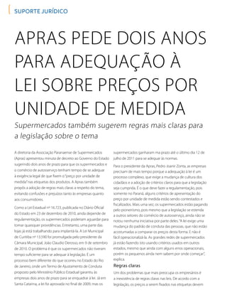 Apras pede dois anos
para adequação à
lei sobre preços por
unidade de medida
Supermercados também sugerem regras mais claras para
a legislação sobre o tema
Regras claras
A diretoria da Associação Paranaense de Supermercados
(Apras) apresentou minuta de decreto ao Governo do Estado
sugerindo dois anos de prazo para que os supermercados e
o comércio de autosserviço tenham tempo de se adequar
à exigência legal de que fixem o“preço por unidade de
medida”nas etiquetas dos produtos. A Apras também
propôs a adoção de regras mais claras a respeito do tema,
evitando confusões e prejuízos tanto às empresas quanto
aos consumidores.
Como a Lei Estadual nº 16.723, publicada no Diário Oficial
do Estado em 23 de dezembro de 2010, ainda depende de
regulamentação, os supermercados poderiam aguardar para
tomar quaisquer providências. Entretanto, uma parte das
lojas já está trabalhando para implantá-la. A Lei Municipal
de Curitiba nº 13.590 foi promulgada pelo presidente da
Câmara Municipal, João Claudio Derosso, em 9 de setembro
de 2010. O problema é que os supermercados não tiveram
tempo suficiente para se adequar à legislação. É um
processo bem diferente do que ocorreu no Estado do Rio
de Janeiro, onde um Termo de Ajustamento de Conduta
proposto pelo Ministério Público Estadual garantiu às
empresas dois anos de prazo para se enquadrar à lei. Já em
Santa Catarina, a lei foi aprovada no final de 2009, mas os
suporte jurídico
supermercados ganharam ma prazo até o último dia 12 de
julho de 2011 para se adequar às normas.
Para o presidente da Apras, Pedro Joanir Zonta, as empresas
precisam de mais tempo porque a adequação à lei é um
processo complexo, que exige a mudança de cultura dos
cidadãos e a adoção de critérios claros para que a legislação
seja cumprida. É o que deve fazer a regulamentação, pois
somente no Paraná, alguns critérios de apresentação do
preço por unidade de medida estão sendo contestados e
fiscalizados. Mais uma vez, os supermercados estão pagando
pelo pioneirismo, pois mesmo que a legislação se estenda
a outros setores do comércio de autosserviço, ainda não se
notou nenhuma iniciativa por parte deles.“A lei exige uma
mudança do padrão de conduta das pessoas, que não estão
acostumadas a comparar os preços desta forma. E não é
fácil operacionalizá-la. As grandes redes de supermercados
já estão fazendo isto usando critérios usados em outros
estados, mesmo que ainda com alguns erros operacionais,
porém os pequenos ainda nem sabem por onde começar”,
explica.
Um dos problemas que mais preocupa os empresários é
a inexistência de regras claras nas leis. De acordo com a
legislação, os preços a serem fixados nas etiquetas devem
 