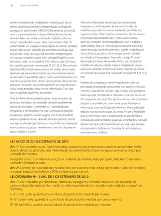 54	 Revista SUPERMIX
tomar como base três unidades de medida: quilo, litro e
metro, sendo esta também a interpretação do órgão de
proteção ao consumidor (PROCON). No entanto, de acordo
com o superintendente da Apras, Valmor Rovaris,“as leis
também falam em‘outra unidade de medida’, conforme
o caso, mas não dizem quais são estas unidades. Não há
uniformidade em relação à interpretação da norma”, pondera
Rovaris. Ele cita um exemplo para mostrar a confusão que
está sendo criada por causa de diferentes interpretações:
um pacote contendo quatro rolos de papel higiênico com
60 metros cada um, no total de 240 metros, custa 3,03 reais.
Isto significa que cada metro custa R$ 0,012625. Mas, existem
dúvidas e dificuldades operacionais em utilizar tantas casas
decimais, até para entendimento de consumidores menos
esclarecidos. O padrão de preços orienta os empresários a só
usar duas casas decimais depois da vírgula nas etiquetas dos
produtos.“Situações de arredondamento de casas decimais
estão sendo tratadas como erro de informação. É um fato
com o qual não podermos concordar”.
A Lei também não estabelece regras claras a respeito de
produtos vendidos com unidades de medidas diferentes
como, por exemplo, o creme dental – comercializado
em gramas e em mililitros. Por isso, na minuta de decreto
enviada ao Governo, a Apras sugeriu que os fornecedores
elejam o parâmetro a ser utilizado em cada produto, desde
que seja possível proporcionar ao consumidor a comparação
entre produtos iguais ou semelhantes, contudo dispares em
peso, medida e volume.
Mais uma dificuldade encontrada no momento de
interpretar a Lei diz respeito às demais unidades de
medidas que podem ser encontradas nas gôndolas dos
supermercados. O TAC original, assinado no Rio de Janeiro,
contempla a possibilidade de o comerciante utilizar,
além das unidades de medidas básicas, seus múltiplos e
submúltiplos. Tanto a Lei Estadual, baseada na legislação
catarinense, que também permite o uso de unidades que
não as básicas, quanto a Lei Municipal deixam dúvidas
em relação à interpretação. Segundo o artigo 1º da Lei
Municipal, um frasco de esmalte (8ml), cujo conteúdo é
medido em volume, precisa trazer a comparação de seu
preço por unidade de medida em litro. Fazendo as contas,
um esmalte que custa 3,39 reais pode equivaler R$ 423, 75 o
litro.
Padrões de comparação nem sempre fazem parte da
percepção de preço do consumidor mas podem, inclusive,
interferir no poder de compra. Para resolver este problema,
basta que seja considerada a própria Lei, que traz no inciso
§2º a seguinte descrição:“Excepcionalmente, caso a hipótese
singular o aconselhe, o comerciante poderá fornecer a
informação com a utilização de referência diversa daquela
exposta nos incisos do caput do artigo 1° com a finalidade
que se torne mais hábil a proporcionar ao consumidor a
comparação entre produtos iguais ou semelhantes, contudo
díspares no peso, medida e volume”, ou seja, nada impede
os empresários de fazerem comparações entre gramas,
centímetros ou mililitros.
Lei 16.723 de 23 de dezembro de 2010
Art. 1°. Os supermercados, hipermercados, autosserviços e mercearias, onde o consumidor tenha
acesso direto ao produto, sem intervenção do comerciante, ficam obrigados a expor o preço por
unidade de medida.
Parágrafo único. Considera-se preço por unidade de medida, reais por quilo, litro, metro ou outra
unidade conforme o caso.
Art. 2°. O preço por unidade de medida deve ser exposto onde esteja registrado o valor do produto,
e ocupar espaço não inferior a 50% (cinquenta por cento).
Lei ordinária nº 13.590, de 9 de setembro de 2010
Art. 1°. Os mercados, panificadoras, farmácias, açougues e similares farão constar no preço de
cada produto ofertado, a informação do valor equivalente da mercadoria, em relação as seguintes
medidas:
I - 01 (um) quilo, quando a quantidade do produto for medida por massa;
II - 01 (um) metro, quando a quantidade do produto for medida por comprimento;
III - 01 (um) litro, quando a quantidade do produto for medida por volume;
 