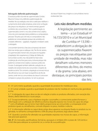 Revista SUPERMIX 55
O assessor jurídico da rede de supermercados Condor,
Maurício França Lima, defende a padronização das
medidas. Na sua avaliação, esta seria a saída para viabilizar o
cumprimento da lei pelas empresas, evitar erros na fixação
dos preços nas etiquetas e, ao mesmo tempo, garantir
os direitos dos consumidores.“Sem a padronização, os
supermercados correm o risco de cometer erros”, explica.
Lima cita como exemplo deste problema os computadores
pessoais.“Do jeito que a lei está, os computadores não
poderão ser comercializados porque são vendidos em
unidades diferentes – gigabyte, megabyte e terabyte”, avalia
o advogado.
Lima também lamenta o fato de as empresas não terem
tido mais tempo para se adequar à lei.“No Rio de Janeiro,
os supermercados tiveram dois anos para se enquadrar
à legislação. Nós respeitamos o Código de Defesa do
Consumidor e as leis, mas não podemos fazer estas
mudanças de uma hora para outra, inclusive porque não
podemos cometer erros”, explica o assessor jurídico do
Condor. O advogado também defende a adoção de um
trabalho de esclarecimento do consumidor a respeito da
existência da lei.“Do contrário, a legislação se tornará inócua.
Nós afirmamos isso com base na experiência do Rio de
Janeiro, onde nem os consumidores da classe A costumam
comparar os preços dos produtos. Se nem as pessoas
Advogado defende padronização da classe A fazem isso, imagine os consumidores menos
esclarecidos”, diz.
Leis não detalham medidas
A legislação pertinente ao
tema – a Lei Estadual nº
16.723/2010 e a Lei Municipal
de Curitiba nº 13.590 –
estabelecem a obrigação de
os supermercados fixarem
os preços nas etiquetas por
unidade de medida, mas não
detalham volumes menores
diferentes do litro, do metro
e da grama. Leia abaixo, em
destaque, os principais pontos
das leis.
IV - 01 (um) metro quadrado, quando a quantidade do produto for medida por área;
V - 01 (uma) unidade, quando a quantidade do produto não for medida em nenhuma das grandezas
acima.
§ 1°. A obrigação do caput deve se dar em relação a todos os produtos ofertados, com exceção dos
têxteis, eletro-eletrônicos e auto-peças.
§ 2°. Excepcionalmente, caso a hipótese singular o aconselhe, o comerciante poderá fornecer a
informação com a utilização de referência diversa daquela exposta nos incisos do caput do artigo
1° com a finalidade que se torne mais hábil a proporcionar ao consumidor a comparação entre
produtos iguais ou semelhantes, contudo díspares no peso, medida e volume.
§ 3°. A informação referida no caput deste artigo deve aparecer na etiqueta fixada no produto ou na
gôndola, no tamanho correspondente a 50% do preço do produto, logo abaixo deste.
§ 4°. Quando o produto for ofertado nas quantidades expostas nos incisos do caput, a informação
não precisará aparecer.
Art. 3°. Os mercados, panificadoras, farmácias, açougues e similares têm o prazo de 120 (cento e
vinte) dias para adequar-se a presente Lei, a contar de sua publicação.
 
