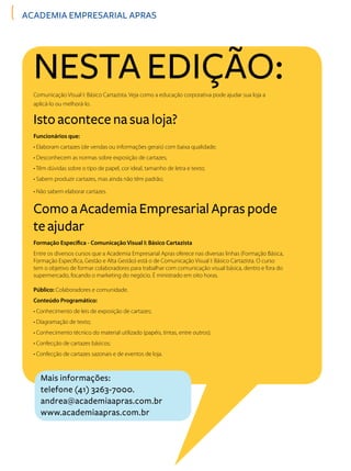 ACADEMIA EMPRESARIAL APRAS
Nesta edição:
Isto acontece na sua loja?
Como a Academia Empresarial Apras pode
te ajudar
Comunicação Visual I: Básico Cartazista. Veja como a educação corporativa pode ajudar sua loja a
aplicá-lo ou melhorá-lo.
Funcionários que:
• Elaboram cartazes (de vendas ou informações gerais) com baixa qualidade;
• Desconhecem as normas sobre exposição de cartazes;
• Têm dúvidas sobre o tipo de papel, cor ideal, tamanho de letra e texto;
• Sabem produzir cartazes, mas ainda não têm padrão;
• Não sabem elaborar cartazes.
Formação Específica - Comunicação Visual I: Básico Cartazista
Entre os diversos cursos que a Academia Empresarial Apras oferece nas diversas linhas (Formação Básica,
Formação Específica, Gestão e Alta Gestão) está o de Comunicação Visual I: Básico Cartazista. O curso
tem o objetivo de formar colaboradores para trabalhar com comunicação visual básica, dentro e fora do
supermercado, focando o marketing do negócio. É ministrado em oito horas.
Público: Colaboradores e comunidade.
Conteúdo Programático:
• Conhecimento de leis de exposição de cartazes;
• Diagramação de texto;
• Conhecimento técnico do material utilizado (papéis, tintas, entre outros);
• Confecção de cartazes básicos;
• Confecção de cartazes sazonais e de eventos de loja.
Mais informações:
telefone (41) 3263-7000.
andrea@academiaapras.com.br
www.academiaapras.com.br
 
