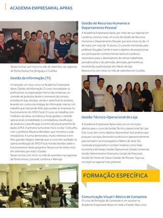 ACADEMIA EMPRESARIAL APRAS
Novas turmas com início no mês de setembro nas regionais
de Ponta Grossa, Foz do Iguaçu e Curitiba.
Foi lançado um novo curso na Academia Empresarial
Apras: Gestão da Informação. O curso visa preparar os
profissionais na organização interna das empresas, no
controle de produtos desde o momento de compra,
entrada em loja, estoque, venda e saída final do produto,
levando em conta a tecnologia da informação interna. Um
trabalho que está sendo feito para auxiliar as empresas no
funcionamento do SPED Fiscal. O curso vai trabalhar com
módulos nas áreas: econômica, fiscal, gestão e controle
operacional, contabilidade e controladoria, classificação
de produtos e precificação, e centro de processamento de
dados (CPD). A primeira turma teve início no dia 12 de julho,
com o professor Maurício Bendixen, que ministrou a aula
introdutória. A turma demonstrou muito interesse e tem
feito grandes elogios, dizendo que o curso tem auxiliado na
operacionalização do SPED Fiscal, tirando dúvidas sobre o
funcionamento deste programa. Novas turmas terão início
em setembro por todo o Estado.
Novas turmas com início no mês de setembro nas regionais
de Ponta Grossa, Cascavel, Londrina e Maringá.
A Academia Empresarial Apras, por meio de sua regional em
Londrina, concluiu mais um curso de Gestão de Recursos
Humanos e Departamento Pessoal, que teve inicio no dia 13
de maio com mais de 10 alunos. O curso foi ministrado pelo
professor Douglas Camilo e teve o objetivo de proporcionar
aos participantes conhecimentos teóricos e práticos
necessários para o desempenho de rotinas trabalhistas,
previdenciárias e de admissão, demissão, permanência,
envolvendo a participação dos líderes de loja.
Nova turma com início no mês de setembro em Curitiba.
A Academia Empresarial Apras está com as inscrições
abertas para o curso de Gestão Técnico-operacional de Loja.
Este curso tem como objetivo desenvolver funcionários que
já atuam nas lojas, formando-os técnica e operacionalmente
para tornarem-se encarregados e líderes de setor. No
conteúdo programático constam matérias como Visão
Econômica do Varejo, Gestão Operacional, Gestão Comercial,
Gestão Administrativo-financeiro, Gestão de Perecíveis,
Gestão de Frente de Caixa e Gestão de Pessoas. Faça sua
inscrição na regional mais próxima!
O curso de formação de Cartazistas é um sucesso na
Academia Empresarial Apras em todo o Estado. Mais cinco
Gestão da Informação (TI)
Gestão de Recursos Humanos e
Departamento Pessoal
Gestão Técnico-Operacional de Loja
Comunicação Visual I: Básico de Cartazista
FORMAÇÃO ESPECÍFICA
 