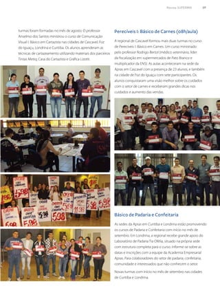 Perecíveis I: Básico de Carnes (08h/aula)
Básico de Padaria e Confeitaria
turmas foram formadas no mês de agosto. O professor
Anselmo dos Santos ministrou o curso de Comunicação
Visual I: Básico em Cartazista nas cidades de Cascavel, Foz
do Iguaçu, Londrina e Curitiba. Os alunos aprenderam as
técnicas de cartazeamento utilizando materiais dos parceiros
Tintas Metiq, Casa do Cartazista e Gráfica Lizotti.
A regional de Cascavel formou mais duas turmas no curso
de Perecíveis I: Básico em Carnes. Um curso ministrado
pelo professor Rodrigo Bertol (médico veterinário, líder
da fiscalização em supermercados de Pato Branco e
multiplicador da ENS). As aulas aconteceram na sede da
Apras em Cascavel com a presença de 23 alunos, e também
na cidade de Foz do Iguaçu com sete participantes. Os
alunos conquistaram uma visão melhor sobre os cuidados
com o setor de carnes e receberam grandes dicas nos
cuidados e aumento das vendas.
As sedes da Apras em Curitiba e Londrina estão promovendo
os cursos de Padaria e Confeitaria com início no mês de
setembro. Em Londrina, a regional recebe grande apoio do
Laboratório de Padaria Tia Ofélia, situado na própria sede
com estrutura completa para o curso. Informe-se sobre as
datas e inscrições com a equipe da Academia Empresarial
Apras. Para colaboradores do setor de padaria, confeitaria,
comunidade e interessados que não conhecem o setor.
Novas turmas com início no mês de setembro nas cidades
de Curitiba e Londrina.
Revista SUPERMIX 59
 