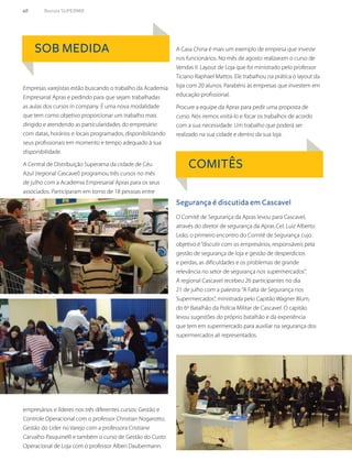 60	 Revista SUPERMIX
SOB MEDIDA
COMITÊS
Empresas varejistas estão buscando o trabalho da Academia
Empresarial Apras e pedindo para que sejam trabalhadas
as aulas dos cursos in company. É uma nova modalidade
que tem como objetivo proporcionar um trabalho mais
dirigido e atendendo as particularidades do empresário
com datas, horários e locais programados, disponibilizando
seus profissionais em momento e tempo adequado à sua
disponibilidade.
A Central de Distribuição Superama da cidade de Céu
Azul (regional Cascavel) programou três cursos no mês
de julho com a Academia Empresarial Apras para os seus
associados. Participaram em torno de 18 pessoas entre
empresários e líderes nos três diferentes cursos: Gestão e
Controle Operacional com o professor Christian Nogarotto;
Gestão do Líder no Varejo com a professora Cristiane
Carvalho Pasquinelli e também o curso de Gestão do Custo
Operacional de Loja com o professor Alberi Daubermann.
A Casa China é mais um exemplo de empresa que investe
nos funcionários. No mês de agosto realizaram o curso de
Vendas II: Layout de Loja que foi ministrado pelo professor
Ticiano Raphael Mattos. Ele trabalhou na prática o layout da
loja com 20 alunos. Parabéns às empresas que investem em
educação profissional.
Procure a equipe da Apras para pedir uma proposta de
curso. Nós iremos visitá-lo e focar os trabalhos de acordo
com a sua necessidade. Um trabalho que poderá ser
realizado na sua cidade e dentro da sua loja.
O Comitê de Segurança da Apras levou para Cascavel,
através do diretor de segurança da Apras Cel. Luiz Alberto
Leão, o primeiro encontro do Comitê de Segurança cujo
objetivo é“discutir com os empresários, responsáveis pela
gestão de segurança de loja e gestão de desperdícios
e perdas, as dificuldades e os problemas de grande
relevância no setor de segurança nos supermercados”.
A regional Cascavel recebeu 26 participantes no dia
21 de julho com a palestra:“A Falta de Segurança nos
Supermercados”, ministrada pelo Capitão Wagner Blum,
do 6º Batalhão da Polícia Militar de Cascavel. O capitão
levou sugestões do próprio batalhão e da experiência
que tem em supermercado para auxiliar na segurança dos
supermercados ali representados.
Segurança é discutida em Cascavel
 