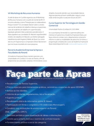 A sede da Apras em Curitiba organizou seu VII Workshop
de Recursos Humanos com o auxílio do Comitê de RH. O
encontro abordou o tema“Proteção para os colaboradores:
Porque investir?”. Os convidados falaram sobre o cenário
nacional de acidentes do trabalho e doenças ocupacionais,
casos de acidentes de trabalho em supermercados,
legislação aplicável e fator acidentário previdenciário. A
Apras agradece aos convidados Dr. Marcelo Jorge Brandalizi
(médico do trabalho), Dr. Marcelo Luiz Dreher (advogado
trabalhista da rede Angeloni), Waldir de Paula Crus Junior
(técnico em Ergonomia) e o empresário Dórian Bachamann
que nos trouxe resultados de novas pesquisas.
Se a sua empresa, fornecedor ou supermercadista, tem
interesse em patrocinar a Academia Empresarial Apras, por
favor, entre em contato com o departamento comercial e
informe-se sobre as modalidades de patrocínio. Em breve, a
programação completa dos cursos da Academia Empresarial
Apras estará disponível no site: www.academiaapras.com.br
Universidade Positivo (Curitiba) (41) 3322-8944.
A Academia Empresarial Apras mantém parcerias com
universidades em Curitiba e no resto do Paraná, a fim de
proporcionar aos associados varejistas e fornecedores cursos
VII Workshop de Recursos Humanos
Parceria Academia Empresarial Apras e
Faculdades do Paraná
Curso Superior de Tecnologia em Gestão
Comercial
dirigidos, buscando atender suas necessidades básicas.
Algumas parcerias já foram solidificadas e alguns cursos
estão sendo lançados no decorrer do ano de 2011.
 