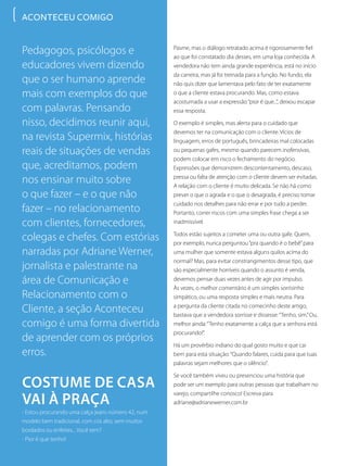 Pedagogos, psicólogos e
educadores vivem dizendo
que o ser humano aprende
mais com exemplos do que
com palavras. Pensando
nisso, decidimos reunir aqui,
na revista Supermix, histórias
reais de situações de vendas
que, acreditamos, podem
nos ensinar muito sobre
o que fazer – e o que não
fazer – no relacionamento
com clientes, fornecedores,
colegas e chefes. Com estórias
narradas por Adriane Werner,
jornalista e palestrante na
área de Comunicação e
Relacionamento com o
Cliente, a seção Aconteceu
comigo é uma forma divertida
de aprender com os próprios
erros.
Costume de casa
vai à praça
- Estou procurando uma calça jeans número 42, num
modelo bem tradicional, com cós alto, sem muitos
bordados ou enfeites... Você tem?
- Pior é que tenho!
Pasme, mas o diálogo retratado acima é rigorosamente fiel
ao que foi constatado dia desses, em uma loja conhecida. A
vendedora não tem ainda grande experiência, está no início
da carreira, mas já foi treinada para a função. No fundo, ela
não quis dizer que lamentava pelo fato de ter exatamente
o que a cliente estava procurando. Mas, como estava
acostumada a usar a expressão“pior é que...”, deixou escapar
essa resposta.
O exemplo é simples, mas alerta para o cuidado que
devemos ter na comunicação com o cliente. Vícios de
linguagem, erros de português, brincadeiras mal colocadas
ou pequenas gafes, mesmo quando parecem inofensivas,
podem colocar em risco o fechamento do negócio.
Expressões que demonstrem descontentamento, descaso,
pressa ou falta de atenção com o cliente devem ser evitadas.
A relação com o cliente é muito delicada. Se não há como
prever o que o agrada e o que o desagrada, é preciso tomar
cuidado nos detalhes para não errar e por tudo a perder.
Portanto, correr riscos com uma simples frase chega a ser
inadmissível.
Todos estão sujeitos a cometer uma ou outra gafe. Quem,
por exemplo, nunca perguntou“pra quando é o bebê”para
uma mulher que somente estava alguns quilos acima do
normal? Mas, para evitar constrangimentos desse tipo, que
são especialmente horríveis quando o assunto é venda,
devemos pensar duas vezes antes de agir por impulso.
Às vezes, o melhor comentário é um simples sorrisinho
simpático, ou uma resposta simples e mais neutra. Para
a pergunta da cliente citada no comecinho deste artigo,
bastava que a vendedora sorrisse e dissesse:“Tenho, sim.”Ou,
melhor ainda:“Tenho exatamente a calça que a senhora está
procurando!”.
Há um provérbio indiano do qual gosto muito e que cai
bem para esta situação:“Quando falares, cuida para que tuas
palavras sejam melhores que o silêncio”.
Se você também viveu ou presenciou uma história que
pode ser um exemplo para outras pessoas que trabalham no
varejo, compartilhe conosco! Escreva para
adriane@adrianewerner.com.br
ACONTECEU COMIGO
 