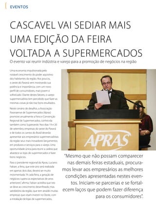 EVENTOS
Uma economia impulsionada pelo
notável crescimento do poder aquisitivo
dos habitantes da região. Aos poucos,
o oeste do Paraná vem mostrando sua
potência e importância, com um novo
perfil de consumidores, mais jovem e
sofisticado. Diante destes fatores, o varejo
supermercadista tem percebido que fazer as
mesmas coisas já não traz bons resultados.
Neste cenário de desafios, a Associação
Paranaense de Supermercados (Apras)
promove anualmente a Feira e Convenção
Regional de Supermercados, conhecida
também como Superoeste. Nos dias 19 e 20
de setembro, empresas do oeste do Paraná
e de todos os cantos do Brasil deverão
apresentar aos empresários supermercadistas
da região seus mais inovadores lançamentos
em produtos e serviços para o varejo. Uma
oportunidade única para reunir a cadeia que
abastece as lojas de supermercados e fazer
bons negócios.
Para o presidente regional da Apras, Luciano
Fabian, a feira, que este ano será realizada
em apenas dois dias, deverá ser muito
movimentada.“A cada feira, a geração de
negócios supera as expectativas de anos
anteriores”, afirma. Fabian acredita que isto
se deve ao crescimento desenfreado, mas
satisfatório da região, que tem atraído muitas
empresas que visam investir no Oeste, com
a instalação de lojas de supermercados,
Cascavel vai sediar mais
uma edição da feira
voltada a supermercados
O evento vai reunir indústria e varejo para a promoção de negócios na região
“Mesmo que não possam comparecer
nas demais feiras estaduais, procura-
mos levar aos empresários as melhores
condições apresentadas nestes even-
tos. Iniciam-se parcerias e se fortal-
ecem laços que podem fazer diferença
para os consumidores”.
 