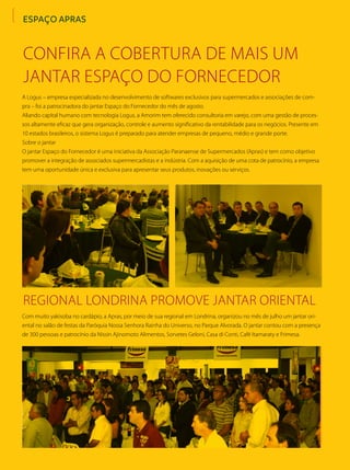 ESPAÇO APRAS
A Logus – empresa especializada no desenvolvimento de softwares exclusivos para supermercados e associações de com-
pra – foi a patrocinadora do jantar Espaço do Fornecedor do mês de agosto.
Aliando capital humano com tecnologia Logus, a Amorim tem oferecido consultoria em varejo, com uma gestão de proces-
sos altamente eficaz que gera organização, controle e aumento significativo da rentabilidade para os negócios. Presente em
10 estados brasileiros, o sistema Logus é preparado para atender empresas de pequeno, médio e grande porte.
Sobre o jantar
O jantar Espaço do Fornecedor é uma iniciativa da Associação Paranaense de Supermercados (Apras) e tem como objetivo
promover a integração de associados supermercadistas e a indústria. Com a aquisição de uma cota de patrocínio, a empresa
tem uma oportunidade única e exclusiva para apresentar seus produtos, inovações ou serviços.
Com muito yakisoba no cardápio, a Apras, por meio de sua regional em Londrina, organizou no mês de julho um jantar ori-
ental no salão de festas da Paróquia Nossa Senhora Rainha do Universo, no Parque Alvorada. O jantar contou com a presença
de 300 pessoas e patrocínio da Nissin Ajinomoto Alimentos, Sorvetes Geloni, Casa di Conti, Café Itamaraty e Frimesa.
Confira a cobertura de mais um
jantar Espaço do Fornecedor
Regional Londrina promove jantar oriental
 