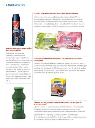 Lançamentos
Rexona Men lança a proteção
dos super-heróis
Danone reforça iniciativas sustentáveis com adoção do
plástico verde
Kleenex lança novos lenços na linha Aromaterapia
Fleischmann amplia sua linha e lança produto em sabor
chocolate
Para oferecer aos homens a
performance antitranspirante
necessária aos super-heróis, Rexona
Men lança Superhero, representado por
quem realmente entende de esforço
físico e transpiração. A embalagem
tem cores azul, vermelha e branca,
com layout que remete ao uniforme
de super-heróis. Com uma fórmula
que entrega máxima proteção por ser
testado sob condições extremas, pode
ser encontrado nas versões aerosol e
roll-on.
Líder de mercado na categoria de produtos lácteos frescos, a Danone aposta
no plástico verde como mais uma inovação que deve contribuir com o
cumprimento de seu sólido compromisso com o desenvolvimento sustentável.
O produto Activia 150g chega às gôndolas do Brasil em embalagens
desenvolvidas a partir do Polietileno Verde I’m greenTM, um bioplástico derivado
da cana-de-açúcar com certificação ambiental internacional.
A Kleenex apresenta novos produtos com benefícios múltiplos. A linha
Aromaterapia, tem agora em duas versões: Aromas Milenares proporciona
sensação de bem-estar e relaxamento inspirada em ervas orientais; e Jardins
Místicos com a sensação de equilíbrio e tranqüilidade. A embalagem traz uma
novidade: um sistema para identificar os aromas mesmo com a caixa fechada.
O Creme Tipo Chantilly Sabor Chocolate é mais uma opção inovadora, prática e
saudável ao consumidor dos produtos Fleischmann. Apresentada em embalagens
assépticas tipo“longa vida”de 200ml, a nova versão é livre de colesterol, gordura
trans e lactose. O novo produto é recomendado para“quituteiras”, pois garante
facilidade na hora de preparar qualquer receita.
 