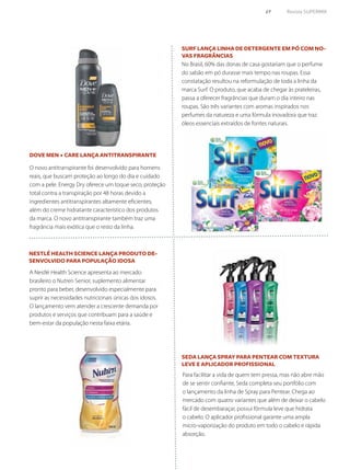 69	 Revista SUPERMIX
Seda lança Spray para Pentear com textura
leve e aplicador profissional
Dove Men + Care lança antitranspirante
Nestlé Health Science lança produto de-
senvolvido para população idosa
Surf lança linha de detergente em pó com no-
vas fragrâncias
Para facilitar a vida de quem tem pressa, mas não abre mão
de se sentir confiante, Seda completa seu portfólio com
o lançamento da linha de Spray para Pentear. Chega ao
mercado com quatro variantes que além de deixar o cabelo
fácil de desembaraçar, possui fórmula leve que hidrata
o cabelo. O aplicador profissional garante uma ampla
micro-vaporização do produto em todo o cabelo e rápida
absorção.
O novo antitranspirante foi desenvolvido para homens
reais, que buscam proteção ao longo do dia e cuidado
com a pele. Energy Dry oferece um toque seco, proteção
total contra a transpiração por 48 horas devido a
ingredientes antitranspirantes altamente eficientes,
além do creme hidratante característico dos produtos
da marca. O novo antitranspirante também traz uma
fragrância mais exótica que o resto da linha.
No Brasil, 60% das donas de casa gostariam que o perfume
do sabão em pó durasse mais tempo nas roupas. Essa
constatação resultou na reformulação de toda a linha da
marca Surf. O produto, que acaba de chegar às prateleiras,
passa a oferecer fragrâncias que duram o dia inteiro nas
roupas. São três variantes com aromas inspirados nos
perfumes da natureza e uma fórmula inovadora que traz
óleos essenciais extraídos de fontes naturais.
A Nestlé Health Science apresenta ao mercado
brasileiro o Nutren Senior, suplemento alimentar
pronto para beber, desenvolvido especialmente para
suprir as necessidades nutricionais únicas dos idosos.
O lançamento vem atender a crescente demanda por
produtos e serviços que contribuam para a saúde e
bem-estar da população nesta faixa etária.
 