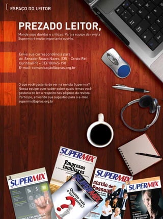 ESPAÇO DO LEITOR
Prezado leitor,
Mande suas dúvidas e críticas. Para a equipe da revista
Supermix é muito importante ouvi-lo.
Envie sua correspondência para:
Av. Senador Souza Naves, 535 – Cristo Rei
Curitiba/PR – CEP 80045-190
E-mail: comunicação@apras.org.br
O que você gostaria de ver na revista Supermix?
Nossa equipe quer saber sobre quais temas você
gostaria de ler a respeito nas páginas da revista.
Participe, enviando sua sugestão para o e-mail
supermix@apras.org.br
 