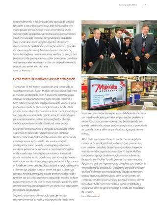 Revista SUPERMIX 9
Super Muffato inaugura loja em Apucarana
( Somando 15 mil metros quadros de área construída, o
novo hipermercado Super Muffato de Apucarana está entre
as maiores unidades da rede. A loja conta com 950 vagas
rotativas de estacionamento e com itens de conforto e
bem estar como amplos espaços na área de vendas e uma
proposta arrojada de comunicação visual, e ainda utiliza
práticas sustentáveis, como sistema de ar condicionado que
não prejudica a camada de ozônio, estação de reciclagem
para a coleta seletiva de lixo à disposição dos clientes,
melhor aproveitamento da luz natural, entre outros.
Segundo Everton Muffato, a chegada a Apucarana reflete
o objetivo do grupo de estar presente nos principais
centros comerciais do Estado.“Apucarana tem importância
estratégica para a nossa rede pela sua localização
privilegiada e como pólo de uma região que tem um
excelente potencial de consumo e crescimento”. Everton
ainda ressalta que“a inovação que estamos trazendo à
cidade nos deixa muito orgulhosos, pois somos a primeira
rede a abrir aos domingos, o que proporcionará a Apucarana
se fortalecer como cidade pólo, pois dará a opção de escolha
a clientes das cidades vizinhas virem até aqui e fazer suas
compras neste dia em que a cidade permanecia fechada e
também dar aos Apucaranenses a opção de escolha de fazer
suas compras num dia que for mais tranqüilo para eles, além
de melhorarmos a sinalização em um ponto que estava bem
critico para a população”.
Seguindo o conceito de evolução que permeia os
empreendimentos da rede, o novo ponto de venda vem
seus rendimentos e influenciado pela opinião de amigos,
familiares e estranhos. Além disso, este consumidor tem
muito pouco tempo e exige mais conveniência. Outro
dado revelado pela pesquisa mostra que os consumidores
estão em busca de compras personalizadas, irão gastar
mais e serão leais com varejistas que lhe oferecerem
atendimento de qualidade e promoções em itens que eles
compram regularmente. Também querem comprar de
forma homogênea nos vários canais, verificar os preços dos
produtos onde quer que esteja, obter promoções com base
nos itens que eles examinam e usar um dispositivo remoto
pessoal para evitar a fila do caixa.
Fonte: Da Assessoria )
trazer ao consumidor da região a possibilidade de encontrar
um mix diversificado que inclui amplas seções de eletro e
eletrônicos, bazar, conservadores para bebida gelada em
grande quantidade, adega, produtos orgânicos, a praticidade
da comida pronta, além de panificadora, açougue, dentre
outros.
Além disto, o empreendimento conta com uma galeria
comercial de sete lojas distribuídas em dois pavimentos,
com um mix completo de serviços e produtos, trazendo
mais conveniência para o consumidor. O Super Muffato
também terá praça de alimentação, esteiras rolantes e,
de acordo com Volnei Tortelli, gerente do hipermercado,
Apucarana terá um hipermercado completo para atender as
necessidades da população.“O objetivo principal do Super
Muffato é oferecer aos moradores da cidade os melhores
preços, produtos diferenciados, além de um centro de
compras com serviços essenciais, para que o nosso cliente
possa fazer tudo num mesmo local com comodidade e
segurança, além de gerar emprego e renda aos moradores
da Cidade”.
Fonte: Da Assessoria)
 