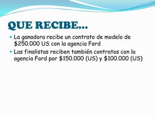QUE RECIBE…La ganadora recibe un contrato de modelo de $250.000 US con la agencia FordLas finalistas reciben también contratos con la agencia Ford por $150.000 (US) y $100.000 (US)