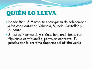 Desde Richi & Maroe se encargaran de seleccionar a las candidatas en Valencia, Murcia, Castellón y Alicante.Si estas interesada y reúnes las condiciones que figuran a continuación, ponte en contacto. Tu puedes ser la próxima Supermodel of theworldQUIÉN LO LLEVA