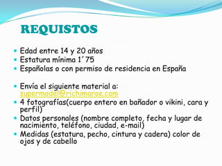 Edad entre 14 y 20 añosEstatura mínima 1´75Españolas o con permiso de residencia en EspañaEnvía el siguiente material a: supermodel@richimaroe.com4 fotografías(cuerpo entero en bañador o vikini, cara y perfil)Datos personales (nombre completo, fecha y lugar de nacimiento, teléfono, ciudad, e-mail)Medidas (estatura, pecho, cintura y cadera) color de ojos y de cabelloREQUISTOS