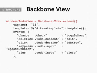 STRUCTURE   Backbone View
 window.TodoView = Backbone.View.extend({
     tagName: "li",
     template: $("#item-template").template(),
     events: {
       "change   .check"        : "toggleDone",
       "dblclick .todo-content" : "edit",
       "click    .todo-destroy" : "destroy",
       "keypress .todo-input"   :
 "updateOnEnter",
       "blur     .todo-input"   : "close"
     },
 