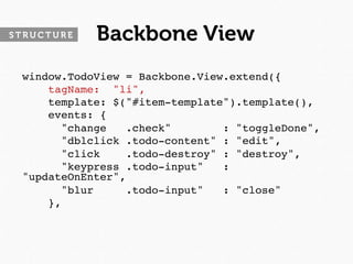 STRUCTURE   Backbone View
 window.TodoView = Backbone.View.extend({
     tagName: "li",
     template: $("#item-template").template(),
     events: {
       "change   .check"        : "toggleDone",
       "dblclick .todo-content" : "edit",
       "click    .todo-destroy" : "destroy",
       "keypress .todo-input"   :
 "updateOnEnter",
       "blur     .todo-input"   : "close"
     },
 