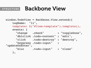 STRUCTURE   Backbone View
 window.TodoView = Backbone.View.extend({
     tagName: "li",
     template: $("#item-template").template(),
     events: {
       "change   .check"        : "toggleDone",
       "dblclick .todo-content" : "edit",
       "click    .todo-destroy" : "destroy",
       "keypress .todo-input"   :
 "updateOnEnter",
       "blur     .todo-input"   : "close"
     },
 