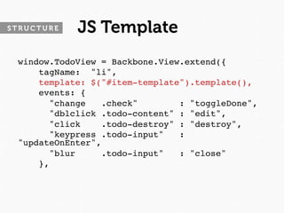 STRUCTURE   JS Template
 window.TodoView = Backbone.View.extend({
     tagName: "li",
     template: $("#item-template").template(),
     events: {
       "change   .check"        : "toggleDone",
       "dblclick .todo-content" : "edit",
       "click    .todo-destroy" : "destroy",
       "keypress .todo-input"   :
 "updateOnEnter",
       "blur     .todo-input"   : "close"
     },
 