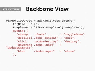 STRUCTURE   Backbone View
 window.TodoView = Backbone.View.extend({
     tagName: "li",
     template: $("#item-template").template(),
     events: {
       "change   .check"        : "toggleDone",
       "dblclick .todo-content" : "edit",
       "click    .todo-destroy" : "destroy",
       "keypress .todo-input"   :
 "updateOnEnter",
       "blur     .todo-input"   : "close"
     },
 