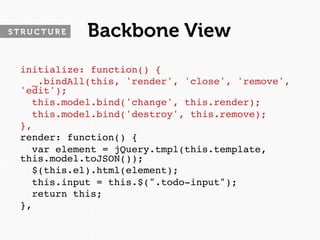STRUCTURE   Backbone View
 initialize: function() {
   _.bindAll(this, 'render', 'close', 'remove',
 'edit');
   this.model.bind('change', this.render);
   this.model.bind('destroy', this.remove);
 },
 render: function() {
   var element = jQuery.tmpl(this.template,
 this.model.toJSON());
   $(this.el).html(element);
   this.input = this.$(".todo-input");
   return this;
 },
 