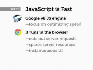 SPEED   JavaScript is Fast
        Google v8 JS engine
        —focus on optimizing speed
        It runs in the browser
        —cuts out server requests
        —spares server resources
        —instantaneous UI
 