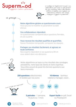 Vos collaborateurs répondent.
Un questionnaire comprend deux questions fermées,
et une ouverte.
Vous recevez les résultats qualifiés et quantifiés.
Suivez l’évolution temporelle, comparez les équipes.
Partagez vos résultats facilement, et agissez en
toute confiance.
Nos experts répondent à vos questions RH et
vous aident dans vos décisions.
Notre algorithme génère un questionnaire court.
Vous pouvez le modifier et paramétrer sa date
d’envoi.
Notre algorithme se base sur les résultats des sondages
précédents, notre base de clients et notre expertise.
Vous êtes assuré de poser les bonnes questions aux
bons moments.
La vie est belle avec Supermood !
Le saviez-vous ?
200+
200 questions sélectionnées
et testées par nos soins
3 périodes - 1 semaine,
15 jours ou 1 mois
10 thèmes : bonheur,
relations manager, vision...
Export facile en pdf, Excel
ou Powerpoint
83 avenue d’Italie
75013 Paris, France
www.supermood.co hello@supermood.co
Un sondage est régulièrement envoyé à vos
collaborateurs pour savoir ce qu’ils pensent
de votre entreprise. Grâce à des données
chiffrées et qualifiés, vous impliquez vos
collaborateurs, améliorez votre marque
employeur et gagnez en productivité !
engagement = bonheur + pérformances
Le principe
 