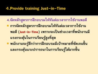 4.จัดหลักสูตรการฝึ กอบรมให้ทนต่อเวลาการใช้งานพอดี
ั
 การจัดหลักสูตรการฝึ กอบรมให้ทนต่อเวลาการใช้งาน
ั
พอดี (Just-in-Time) เพราะจะเป็ นช่วงเวลาที่พนักงานมี
แรงกระตุนในการเรียนรูสูงที่สุด
้
้
 พนักงานจะรูสึกว่าการฝึ กอบรมมีเป้ าหมายที่ชดเจนขึ้น
้
ั
และกระตุนแรงปรารถนาในการเรียนรูได้มากขึ้น
้
้

 