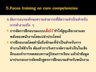 5.จัดการอบรมทักษะความสามารถที่มีความจาเป็ นสาหรับ
การทางานจริง ๆ
 การจัดการฝึ กอบรมแบบเผื่อไว้ ทาให้สูญเสียเวลาและ
พลังของพนักงานโดยเปล่าประโยชน์
 การฝึ กอบรมโดยคานึงถึงทักษะที่จาเป็ นสาหรับการ
ทางานให้สาเร็จ ต้องทาการวิเคราะห์ความจาเป็ นในเชิง
ลึกและทาการทดสอบความรูก่อนการเรียน แล้วนาข้อมูล
้
มาประกอบการจัดหลักสูตรการฝึ กอบรมสาหรับพนักงาน

 