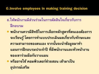 6.ให้พนักงานมีสวนร่วมในการตัดสินใจเกี่ยวกับการ
่
ฝึ กอบรม
 พนักงานควรมีสิทธิในการเลือกหลักสูตรที่ตนเองต้องการ
จะเรียนรู ้ โดยการทาแบบประเมินผลเกี่ยวกับทักษะและ
ความสามารถของตนเอง จากนั้นจะนาข้อมูลมาทา
แผนการฝึ กอบรมประจาปี ที่มีพนักงานและหัวหน้างาน
ของเขาร่วมมือกันวางแผน
 หรืออาจใช้ คอมพิวเตอร์ช่วยสอน เข้ามาเป็ น
อุปกรณ์เสริม

 